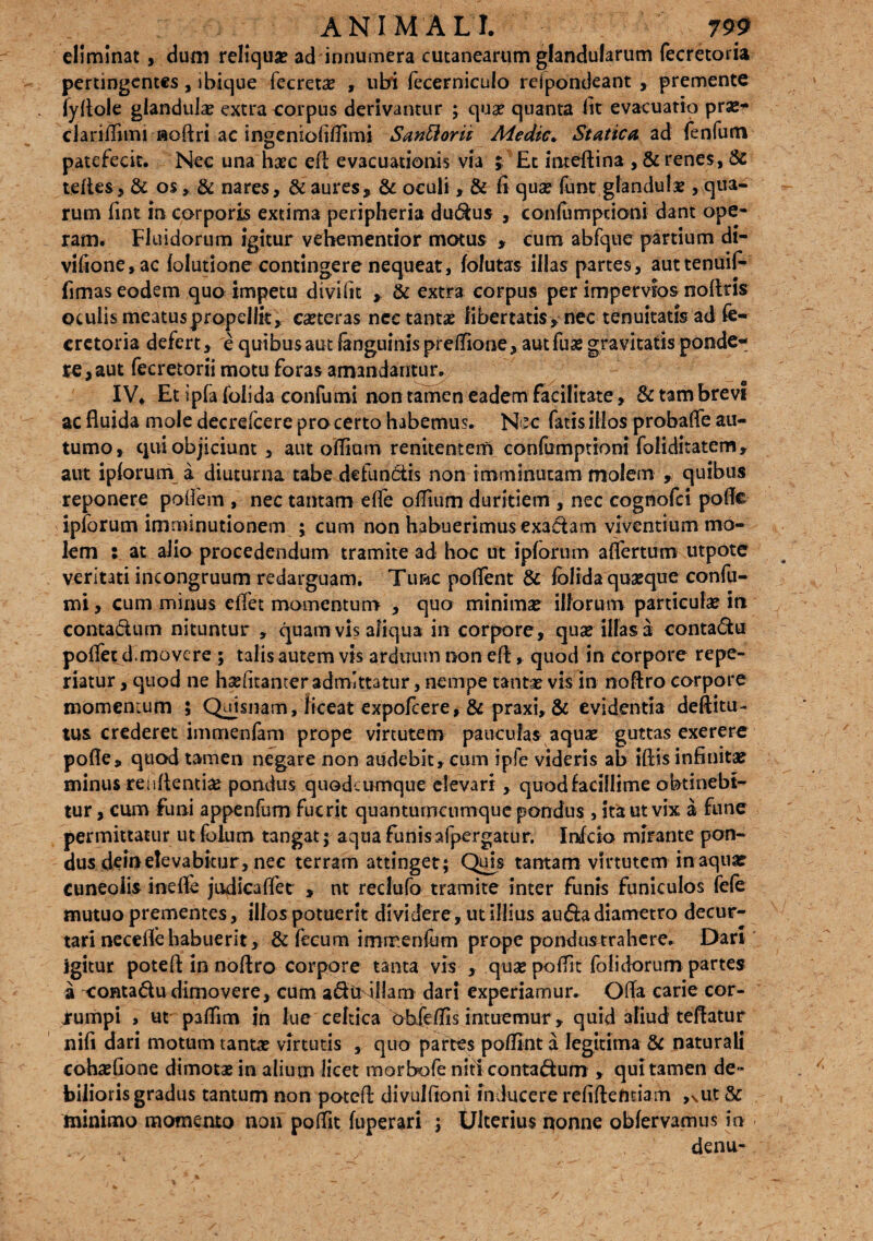 eliminat , dum reliqua? ad innumera cutanearum glandularum fecretoria pertingentes, ibique fecretae , ubi fecerniculo rejpondeant , premente fyfiole glandula? extra corpus derivantur ; quae quanta lit evacuatio pra?* clariiTimi floftri ac ingenioliUimi Sanior it Medie* Statica ad fenfum patefecit. Nec una haec eft evacuationis via ; Et iateftina , & renes, & telies, & os, & nares, & aures* & oculi, & fi qua? funt, glandula?, qua¬ rum fint in corporis extima peripheria dudus , confurrrpdoni dant ope¬ ram. Fluidorum igitur vehementior motus * cum abfque partium di- viftone,ac lolutione contingere nequeat, folutas illas partes, auttenuif- fimas eodem quo impetu divifit , & extra corpus per impervios noftris oculis meatus propellit, ca?teras nec tanta? libertatis, nec tenuitatis ad fe¬ cretoria defert, e quibus aut fanguinis preflione, autfua? gravitatis ponde¬ re, aut fecretorii motu foras amandantur. IV* Et ipfa foiida confumi non tamen eadem facilitate, & tam brevi ac fluida mole decrefcere pro certo habemus. Nec fatis illos probafle au¬ tumo, qui objiciunt , aut olfiam renitentem confumptioni foliditatem, aut ipforum a diuturna tabe defundis non imminutam molem , quibus reponere pofiem , nec tantam effe oflium duritiem , nec cognofci pofie ipforum imminutionem ; cum non habuerimus exadam viventium mo¬ lem : at alio procedendum tramite ad hoc ut ipforum aflertum utpote veritati incongruum redarguam. Tunc potient & fblida quaeque confu- mt, cum minus effet momentum , quo minima? illorum particula? in contadum nituntur , quam vis aliqua in corpore, qua? illas a contadu poffet d.movere ; talis autem vis arduum non eti , quod in corpore repe¬ datur , quod ne h3?(itanter admittatur, nempe tanta? vis in noflro corpore momenrum ; Quismam, liceat expofeere, & praxi, & evidentia deftitu- tus crederet immenfam prope virtutem pauculas aqua? guttas exerere pofle, quod tamen negare non audebit, cum ipfe videris ab iftis infinita? minus renflentia? pondus quodeumque elevari, quod facillime obtinebi¬ tur , cum funi appenfum fuerit quantumcumque pondus , ita ut vix a fune permittatur ut folum tangat; aqua funisafpergatur. Infcio mirante pon¬ dusdei»elevabitur, nec terram attinget; Quis tantam virtutem inaqua? cuneolis inefle judicatiet , nt redufo tramite inter funis funiculos fele mutuo prementes, illos potuerit dividere, ut illius auda diametro decur¬ tari necetie habuerit, & fecum immenium prope pondusrrahcre. Dari igitur potefi: in noflro corpore tanta vis , qua? potiit folidorum partes a contadu dimovere, cum aduMlIam dari experiamur. Offa carie cor- Jrumpi , ut patiim jn lue celtica obfetiis intuemur, quid aliud teflatur nifi dari motum tantae virtutis , quo partes potiint a legitima & naturali coha?fione dimotae in alium licet morbofe niti contadum , qui tamen de- biliorisgradus tantum non potefi: divulfioni inducere refiflefitiam ,xUt & minimo momento non potiit fuperari j Ulterius nonne obfervamus in denu-