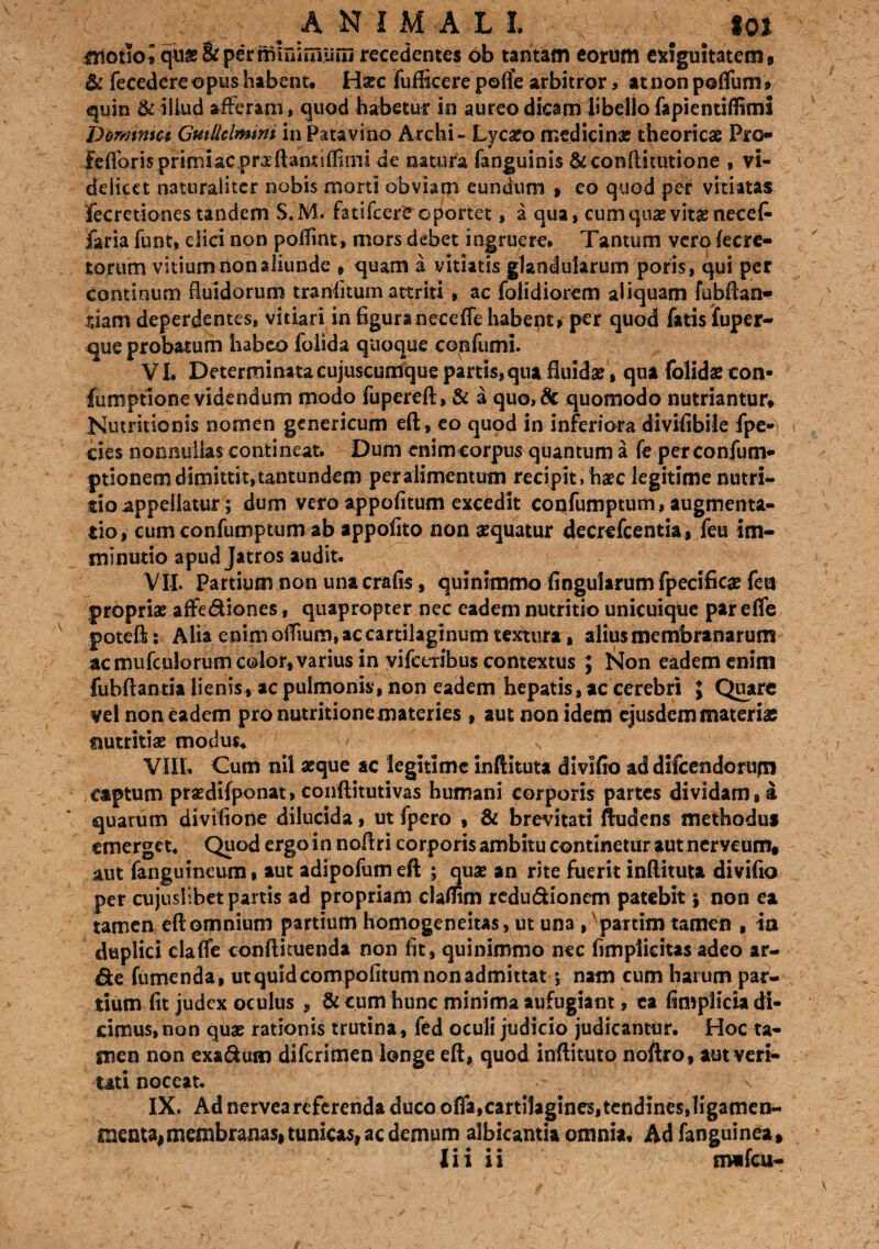 ( ■ ANIMALI. - ■ toi motio i quae&peYmmimuffi recedentes ob tantam eorum exiguitatem * & fecedere opus habent* Haec fufficere poffe arbitror> at non poffum» quin & illud afferam, quod habetur in aureo dicam libello fapientifiiml bormmci Guillclmmi in Patavino Archi- Lycaeo medicinae theoricae Pro- fefforis primi ac pra ffant ilhmi de natura fanguinis &conftiuitione , vi¬ delicet naturaliter nobis morti obviam eundum , eo quod per vitiatas, fecretiones tandem S.M, fatifeere oportet, a qua, cumque vitae nece £ faria funt, dici non poffint, mors debet ingruere* Tantum verofecre- torum vitium non aliunde , quam a vitiatis glandularum poris, qui per continum fluidarum traniitum attriti , ac folidiorem aliquam fubftan- siam deperdentes, vitiari in figura necefle habent» per quod fatis jfuper- que probatum habeo folida quoque confumi. VL Determinata cujuscumque partis, qua fluidae , qua folidaecon- fumptione videndum modo fupereft, & a quo,& quomodo nutriantur» Nutritionis nomen genericum eft, eo quod in inferiora divifibile fpe- cies nonnullas contineat. Dum enim corpus quantum a fe perconfum* ptionem dimittit,tantundem per alimentum recipit, haec legitime nutri¬ tio appellatur; dum vero appofitum excedit confumptum, augmen ta- tio, cum confumptum ab appofito non aequatur decrefcentia, feu im¬ minutio apud Jatros audit* VII. Partium non una crafis, quinimmo fingularum fpecificae feu propriae affediones, quapropter nec eadem nutritio unicuique par effe potefl: Alia enim oflium, ac cartilaginum textura, alius membranarum ac mufculorum color, varius in vifceribus contextus ; Non eadem enim fubftantia lienis» ac pulmonis', non eadem hepatis, ac cerebri } Quare vel non eadem pronutritionemateries , aut non ideni ejusdem materias nutritiae modus* VIII* Cum nil aeque ac legitime inftituta divlfio ad difcendoriifn captum praedifponat, conftitutivas humani corporis partes dividam,a quarum divifione dilucida, ut fpero , & brevitati ftudens methodus emerget. Quod ergo i n noflri corporis ambitu continetur aut nerveum» aut fanguineum, aut adipofumeft ; quae an rite fuerit inftituta divifia per cujushbet partis ad propriam claflim redu&ioncm patebit j non ea tamen eft omnium partium homogeneitas, ut una , ' partim tamen , ia duplici clafle confticuenda non fit, quinimmo nec fimpiicitas adeo ar- &e fumenda, ut quid compofitum non admittat 5 nam cum harum par¬ tium fit judex oculus , & cum hunc minima aufugiant, ea fimplicia di¬ cimus, non quae rationis trutina, fed oculi judicio judicantur. Hoc ta- snen non exa&um diferimen longe eft, quod inftituto noftro, aut veri¬ tati noceat. IX. Ad nervea referenda duco offa,cartilagines, tendines,ligamen- menta, membranas, tunicas, ac demum albicantia omnia* Ad fanguinea »