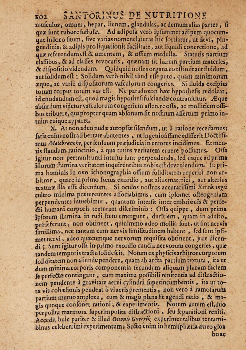 mufculos*, omnes hepar, lienem, glandulas, ac demumalias partes, fi quae funt rubore fuffufa?. Ad adipofa vero ipfummet adipem quocum- que in loco litum, live varias nomenclaturas hic fortktur, ut favi, pin¬ guedinis, & adipis pro liquationis facilitate, aut liquidi concretione, ad qua? referendum eft & omentum, & oflium medulla. Statutis partium cladibus, & ad clalfes revocatis , quamam lit harum partium materies, di difpofitio videndum. Quidquid noltri organa conftituit aut fluidum, aut folidumeft : Solidum vero nihil aliud e fle puto, quam minimorum aeque*, ac varie difpofitorum vafeulprum congeries. Si fluida excipias totum corpus totum vas eft. Ne paradoxon hxc hypothefis redoleat,, id enodandum eft, quod magis hypothefi fulcienda? contranititur.. ^Eque abfurdum videtur vafculorum congeriem aflerere offa, ac mollitiem olfi- bus tribuere, quapropter quam ab Ionum fit noftrum aflertum primo in¬ tuitu cuique apparet., X. At non adeo nuda? autopfia? filendum, ut a ratione recedamur: fatis enim noftrahbertateabuterites , utingeniofiflimeedifleritDodiffi- ifius Makbranchet per fenlimm praejudicia in errores incidimus. Et men¬ tis liandum ratiocinio , a qua tutius veritatem eruere poflumus* Offa igitur non pertranftunti intuitu funt perpendenda, fed usque ad prima iliorum ftamina veritatem inquirentibus nobis eft deveniendum. It: pri¬ ma hominis in ovo khonographia oflium foliditatem reperiri non ar¬ bitror , quare in primo foetus, exordio , aut alius materiei, aut alterius textura? illa efte dicendum. Si oculos ncftros accuratiflimi Ksrchringii cultro minima praetereuntes a (fodabimus, cum Ipfomet ofteogeniam perpendentes intuebimur , quantum interfit inter embrionis & perfe¬ ci humani corporis texturam difcriminis : Ofla quippe , dum prima Ipforum ftamina in rudi fetu emergunt, duritiem , quam in adulto, praefeferunt, non obtinent , quinimmo adeo mollia funt, utfintnervis fimillima, nec tantum cum nervis firmlitudinem habent , fed funt ipfi- met nervi, adeo quaecumque nervorum requifita obtinent, jure dicen^ di; Sunt igitur offa in primo exordio eunda nervorum congeries, qua? tandem temporis tradufolidefeit. Notum ex phyficisarbitrorcorporuni foliditatem non aliunde pendere, quam ab arda partium textura , ita ut, dum minima corporis componentia fecundum aliquam planam faciem fe perfefiia contingant, cum maxima poffibili renitentia ad diftradio- nem pendente a gravitate aerei cylindri fuperincumbentis , ita ut to=* ta vis cohasfionis pendeat a vi aeris prementis, non vero a ramofarura partium mutuo amplexu, Cum & magis plana fit agendi ratio , & ma¬ gis quoque confonet rationi, & experimentis. Notum autem eft,duo perpolita marmora fuperimpofita diftradioni , feu feparationi reniti. Accedit huic pariter & illud Ottoni* G^errik, experimentaUbus tentami- binus celeberrimi experimentum: Sedo enim in hemilphaeria asneo gloa boae