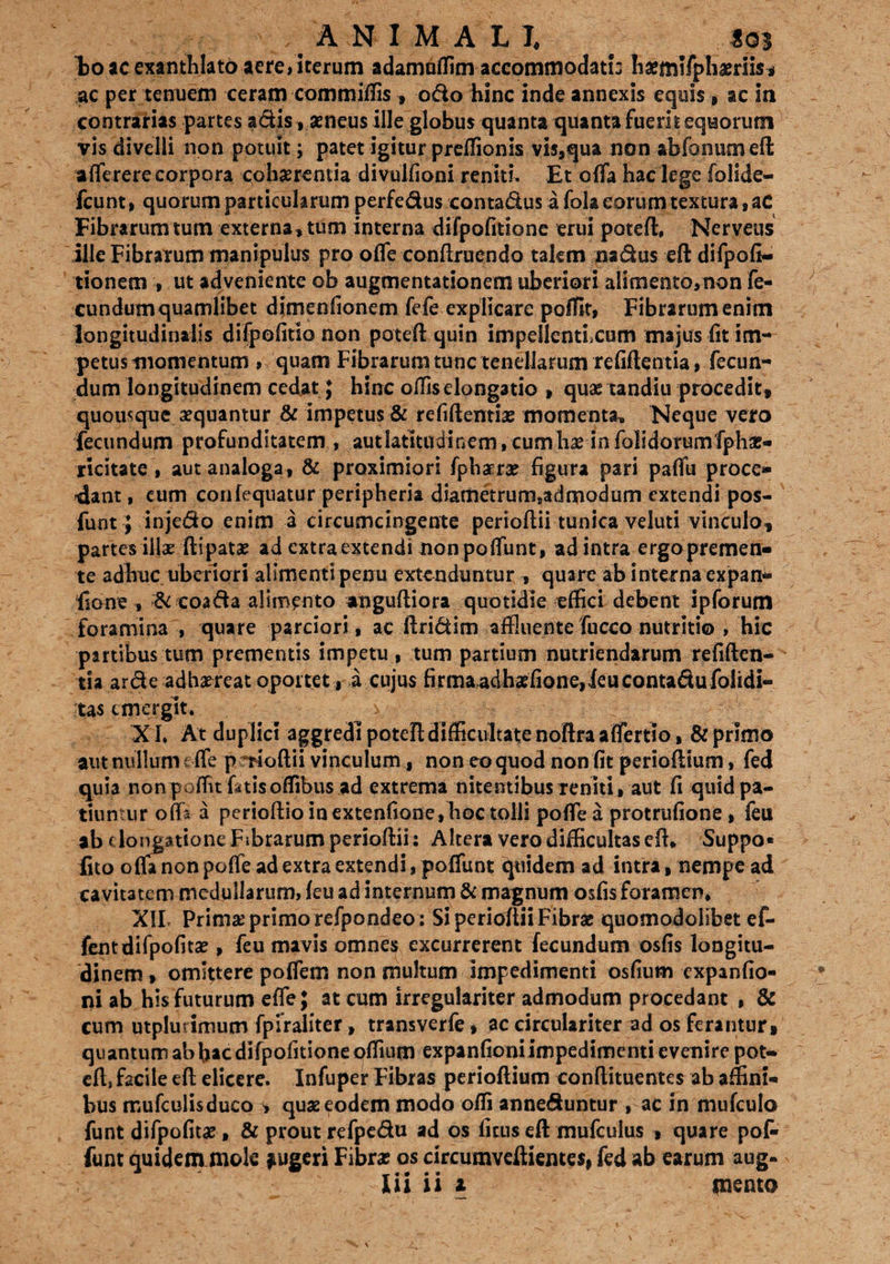 Eoae exanthlato aere, iterum adamuflim accommodati: hxmlfphaerlis* ac per tenuem ceram commiffis , odo hinc inde annexis equis, ac ia contrarias partes adis, aeneus ille globus quanta quanta fuerit equorum vis divelli non potuit; patet igitur preffionis vis,qua non abfoniimefl afferere corpora cohxrentia divulfioni reniti. Et offa hac lege folide- fcunt, quorum particularum perfedus conta&us a fola eorum textura, aC Fibrarum tum externa, tum interna difpofitione erui poteft, Nerveus ille Fibrarum manipulus pro offe conftruendo takm na&us eft difpofi- tionem , ut adveniente ob augmentationem uberiori alimento,non fe- cundumquamlibet dimenfionem fefe explicare poffit, Fibrarum enim longitudinalis difpofitio non poteft quin impellentixum majus fit im¬ petus momentum , quam Fibrarum tunc tenellarum refiftentia, fecun¬ dum longitudinem cedat; hinc offis elongatio , quas tandiu procedit, quousque sequantur & impetus & refiftentia? momenta. Neque vero fecundum profunditatem , aut latitudinem, cum lix in foli dotum fpha?- ricitate , aut analoga , & proximiori fpharx figura pari paffu proce» -dant, cum confequatur peripheria diametrum8admodum extendi pos- funt; injedo enim a circumcingente perioftii tunica veluti vinculo, partes illae ftipata? ad extra extendi non poffunt, ad intra ergo premen- te adhuc uberiori alimenti penu extenduntur , quare ab interna expan- fione , & coada alimento anguftiora quotidie effici debent ipforum foramina , quare parciori, ac ftri&im affluente fucco nutritio , hic partibus tum prementis impetu , tum partium nutriendarum refiften¬ tia arde adhaereat oportet, a cujus firma-adhxfione,ieucontadufolidi- tas emergit. XI* At duplici aggredi poteft difficultate noftra affertio, & primo ant nullum € fle p rioftii vinculum, non eo quod non fit perioftium, fed quia non poflit ktisoffibus ad extrema nitentibus reniti, aut fi quid pa¬ tiuntur offa a perioftio in extenfione,hoc tolli poffe a protrufione , feu ab elongatione Fibrarum perioftii: Altera vero difficultas eft. Suppo» fito offa non poffe ad extra extendi, poffunt quidem ad intra, nempe ad cavitatem medullarum, (eu ad internum & magnum osfis foramen, XIL Primx primo refpondeo : Si perioftii Fibrae quomodolibet ef- fentdifpofita? , feu mavis omnes excurrerent fecundum osfis longitu¬ dinem , omittere poffem non multum impedimenti osfiurn expanfio- ni ab his futurum effe; at cum irregulariter admodum procedant , & cum utplurimum fpfraliter, transverfe, ac circulariter ad os ferantur, quantum ab bac difpofitione offium expanfioniimpedimenti evenire pot¬ eft, facile eft elicere. Infuper Fibras perioftium conflituentes ab affini¬ bus mufculisduco ^ quas eodem modo ofli anneduntur , ac in mufculo funt difpofitx, & prout refpedu ad os ficus eft mufculus , quare pof¬ funt quidem mok jugeri Fibra? os circumveftientes, fed ab earum aug-