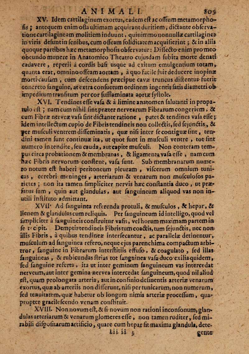 XV. Idem cartilaginum exortus, eadem eff acoffiummetamorpho* fis j antequem enim ofla ultimam acquirant duritiem, didanteobferva- tione cartilagineam moliti em induunt, quinimmo nonnullae cartilaginea in viris defuntin fenibus.cum offeara folidita tem aequi (ierint; & in aliis ' quoque partibus haec metamorphofisobfervatur: Diffedo enim pro meo obeundo munere in Anatomico Theatro cujusdam fubita morte denati ca-davere reperii a cordis bafi usque ad exitum emulgentium totam r quanta erat, omnino olfiam aortam » a quo facile fuit deducere inopinas morticaufam , cum defeendens praecipue cava? truncus diftentus'fuerit concreto fanguine, at extra confuetum ordinem ingentisfatis diametri ob- impeditum tran (itum per cor fufflaminata aortae fyftoie» XVI. Tendines effe vafa & a limine anatomen falutanti in propa¬ tulo cft ; nam cum nihil (int praeter nervearum Fibrarum congeriem» & eum Fibrae nerve# vafa firit dictante ratione , patet & tendines vafa effe idem inteiledum cupio de Fibris tendineis non calleatis,fed fejiindis, & jer mufcult ventrem diffeminatis, quse nifi inter fe contigua? fint, ten* dini tamen funt continuae ita , ut quot funt in mufculi ventre , totfint numero in tendite ,feu cauda , aut capite mufculi. Non conteram tem- gus circa probationem & membranas, St ligamenta vafa effe , nam cum haec Fibris nervorum confient, vafa funt. Sub membranarum nume¬ ro notum eff haberi peritoneum pleuram, vifcerum omnium tuni¬ cas , cerebri meninges r arteriarum & venarum non mufculofos pa¬ rietes ; non ita tamen fimpliciter nervis haec conflantia duco , ut prae? fetus fum , quin aut glandulas » aut fanguineum aliquod vas non in¬ utili inliituto admittant# XViP Ad fanguinea referenda protuli, £kmufcu!os , & hepar. Si lienem & glandulas cum reliquis. Per fanguineum idintelligo,quod vel fimpliciter a faaguineisconAruitur vafis, vel horum maximam partem m fe r? cipit. Demptistendineis Fibris tum coadis, tum fejun&is, nec non* illis Fibris , a quibus tendineae interfecantur , ac parallelae detinentur , , mufculum ad fanguinea refero* neque ejus parenchima compadum arbi- , tror, fanguine in Fibrarum interflitiis effufb, & coagulato , fed illas fanguineas, & rubicundas Arias tot fanguinea vafa duco exiliaquidem , fed fanguine referta , ita ut inter geminum fanguineum vas intercedat ‘ nerveum, aut inter gemina nervea intercedat fanguineum, quod nil aliud5 eft,quam prolongata arteria, autinconfiniodefinentis arteriae venarum exortus, quae ab arteriis non differunt, nifi per tunicarum* non numerum, fed tenuitatem, quae habetur ob longum nimis arteriae proceffum , qpa^ A propter graeilefeendo venam conftituit. XVIII» Non novum efl, & fi novum non rationi inconfonum, glai> dulas arteriarum & venarum glomeres effe, non tamen ruditer, fed mi¬ rabili difpofitarum artificio, quare cum hepar fit maxima glandula, dete- Fi i ii $ , gente