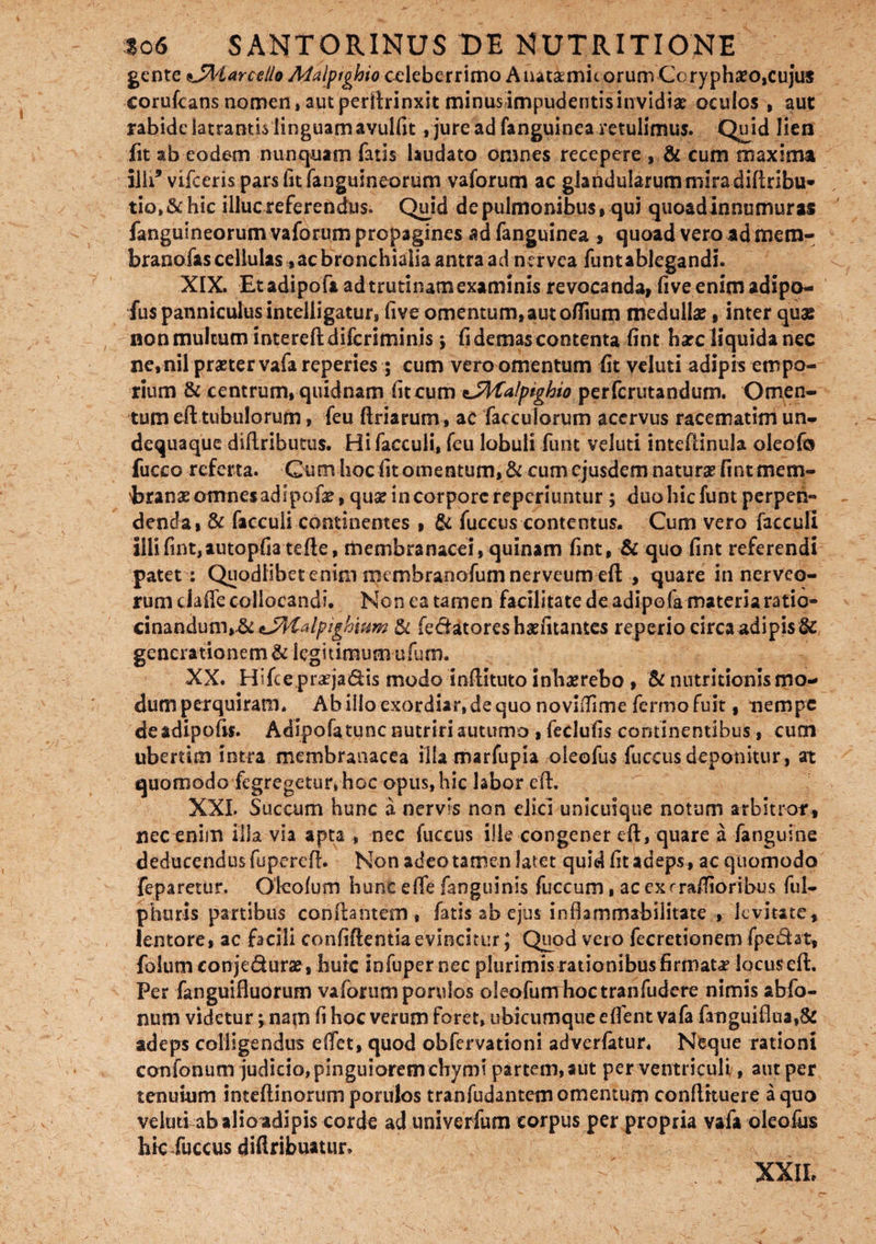 gente *JAiarcelio Maiptghio celeberrimo Anatamitorum-Coryphaeo,cujus corufeans nomen, aut perllrinxit minus impudentis invidia? oculos , aut rabide latrantis linguamavulfit, jure ad fanguinea retulimus. Qujd lien fit ab eodem nunquam fatis laudato omnes recepere , & cum maxima ilh5 vifceris pars Iit fanguineorum vaforum ac glandularum mira diflribu* tio» & hic illucxeferendus. Quid de pulmonibus,qui quoadlnnumuras fanguineorum vaforum propagines ad fanguinea , quoad vero ad mem- branofas cellulas, ac bronchialia antra ad nervca funtablegandi. XIX. Etadipofa ad trutinam examinis revocanda, live enim adipo- fus panniculus intelligatur, five omentum,aut olfium medullae, inter quas non multum interefl difcriminis 5 fi demas contenta fint harc liquida nec ne,nil praeter vafareperies ; cum vero omentum fit veluti adipis empo¬ rium & centrum, quidnam fit cum tSHalptghio perfcrutandum. Omen¬ tum cfl tubulorum, feu flriarum, ac facculorum acervus racematim un- dequaque diflributus. Hi facculi, feu lobuli funt veluti inteflinula oleofo fucco referta. Cum hoc fit omentum, & cum ejusdem naturae fint mem¬ branae omnes adipofe, quae in corpore reperiuntur ; duo hic funt perpen¬ denda, & facculi continentes , & fuccus contentus. Cum vero facculi illi fint,autopfia tefle, membranacei, quinam fint, & quo fint referendi patet : Quodlihetenini membranofumnerveum efl , quare in nerveo- rum ciaffe collocandi. Non ea tamen facilitate de adipofa materia ratio¬ cinandum, &±yKalpighium $c fe&atoreshsefitantes reperio circa adipis & generationem & legitimum ufum. XX. Hifce praejacis modo inflituto inhaerebo , & nutritionis mo¬ dum perquiram. Abillo exordiar, de quo noviilime fermo fuit t nempe deadipofis. Adipofatunc nutriri autumo , fedufis continentibus, cum ubertim intra membranacea illa marfupia oleofus fuccus deponitur, at quomodo fegregetur»hoc opus, hic labor efl. XXL Succum hunc a nervis non elici unicuique notum arbitror, nec enim illa via apta , nec fuccus ille congener efl, quare a fanguine deducendus fuperefl. Non adeo tamen latet quid lit adeps, ac quomodo feparetur. Oleofum hunc e (Te fanguinis fuccum, ac ex ^rallioribus ful- phuris partibus conflantem, fatis ab ejus inflammabiiitate , kvitate, lentore, ac facili confidentia evincitur; Quod vero fecretionem fpedat, folum conje&urae, huic iofuper nec plurimis rationibus firmata locus efl. Per fanguifluorum vaforum porulos oleofum hoc tranfudere nimis abfo- num videtur; nam fi hoc verum foret, ubicumque effent vafa fanguiflua,8c adeps colligendus effet, quod obfervationi adverfatur. Neque rationi confonum judicio, pinguiorem chymi partem, aut per ventriculi, aut per tenuium inteflinorum porulos tranfudantem omentum conflituere a quo veluti ab alio adipis corde ad univerfum corpus per propria vafa oleofus hic fuccus diflribuatur. XXIL