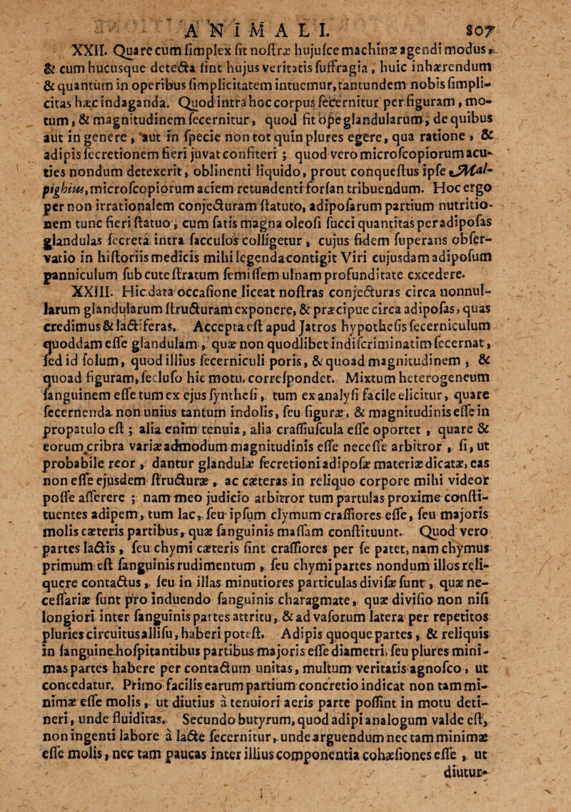 XXII. Quirecumfiropl ex fit noffras hujufce machinae agendi modus p. $i cum hucusque dete&a line hujus veritatis fuffragia, huic inhaerendum & quantum in operibus fimplieitatem intuemur,tantundem nobis (impli¬ citas haec indaganda, Quod intra hoc corpus febernitur per figuram, mo¬ tum i & magnitudinem fecernitur, quod fit bpe glandularum, de quibus aut in genere, Init fii fpecie non tot quin plures egere, qua ratione , & adipis fecretionem fieri juvat confiteri ; quod vero microfcopiorum acu- ries nondum detexerit, oblinenti liquido, prout conqueftusipfet*##*/- f>ighitutm\cto(cap\6tutn aciem retundenti forfan tribuendum. Hoc ergo per non irratiopalem conjeduram flatuto, adipofarum partium nutritio* nem tunc fieri ffatuo, cum fatis magna oleofi fucci quantitas peradipofas glandulas fecreta intra faccuios colligetur , cujus fidem fuperans obfer¬ vat io in hiftoriis medicis mihi legendacontigit Viri eujusdamadipofum panniculum fub cute (Iratum femiffem ulnam profunditate excedere. XXlIL Hic data occafione liceat nofiras conjecturas circa nonnul¬ larum glandularum ftru&uram exponere, & praecipue circa adipofas, quas credimus & la&iferas. Acceptacft apud Jatros hypothefis fecerniculum quoddameffe glandulam, quas non quodlibet indifcriminatimfecernat, fedid folum, quod illius fecerniculi poris, & quoad magnitudinem , & quoad figuram, feclufo hic motu, correfpondet. Mixtum heterogeneum fanguinem effe tum ex ejus fynthcfi,, tum exanaly fi facile elicitur, quare fecernendamonunius tantum indolis, feu figurae , & magnitudinis effe in propatulo efl; alia enim tenuia , alia craffiufcula effe oportet , quare 3c eorum^cribra variae admodum magnitudinis effe neceffe arbitror , fi, ut probabile reor , dantur glandula fecrerioni adipofe materias dicatas, cas non effe ejusdem ftrudurae , accasteras in reliquo corpore mihi videor poffeafferere ; nam meo judicio arbitror tum partulas proxime confti- tuentes adipem, tum lac, feu* ipfum clymum craffores effe, feu majoris molis casteris partibus, quae fanguinis maffamconftituunt. Quod vero partes ladis, feu chymi casteris fint craffiores per fe patet, nam chymus primum eft fanguinis rudimentum » feu chymi partes nondum illos reli¬ quere contactus ,, feu in illas minutiores particulas divifaefunt, quae ne¬ ce ffariae funt pro induendo fanguinis charagmate , quae divifio non nifi longiori inter fanguinis partes attritu , & ad vaforunvlatera per repetitos pluries circuitus allifu, haberi potcftt Adipis quoque partes, & reliquis in fanguinehofpitantibus partibus majoris effe diametri, feu plures mini - mas partes habere per conta&um unitas, multum veritatis agnofeo, ut concedatur. Primo facilis earum partium concretio indicat non tam mi¬ nimas effe molis, ut diutius a tenuiori aeris parte poffint in motu deti¬ neri, unde fluiditas. Secundo butyrum, quod adipi analogum valde efl:, noningenti labore a la&e fecernitur, unde arguendum nec tam minimae effe molis, nec tam paucas inter illius componentia cohaefiones effe , ut diutur*