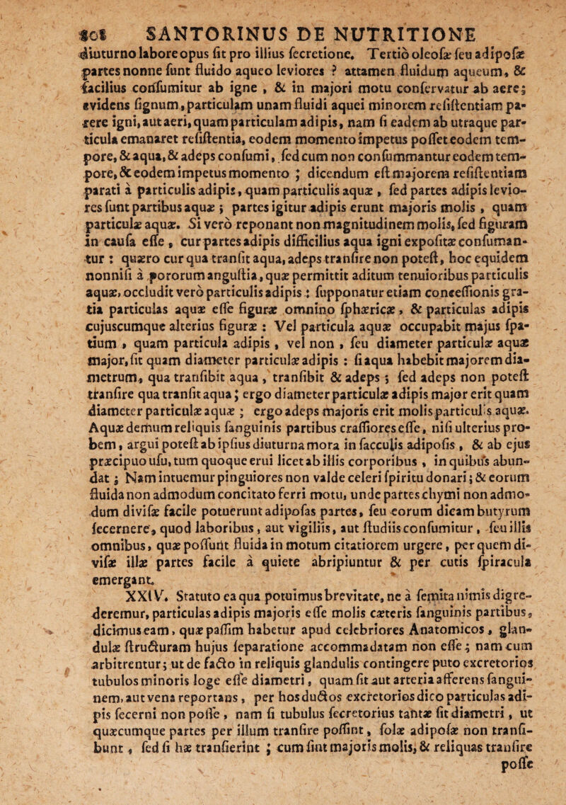 diuturno labore opus fit pro illius fecretione* Tertio oleofaTeu adipofae partes nonne funt fluido aqueo leviores ? attamen fluidum aqueum* & facilius corifumitur ab igne , & in majori motu confervatur ab aerei tvidens fignum,particulam unamfluidi aquei minorem refiftentiampa¬ rere igni, aut aeri, quam particulam adipis, nam fi eadem ab utraque par¬ ticula emanaret refiftentia, eodem momento impetus pofleteodem tem¬ pore, & aqua, & adeps confumi, fed cum non confummantur eodem tem¬ pore, & eodem impetus momento J dicendum eftmajorem refiftentiam parati a particulis adipis, quam particulis aquae , fed partes adipis levio¬ res funt partibus aqua? > partes igitur adipis erunt majoris molis , quam particulae aquae. Si vero reponant non magnitudinem molis, fed figuram in caufa effe , cur partes adipis difficilius aqua igni expolitae confuman- tur : quaero cur qua tranfit aqua, adeps tranfire non poteft, hoc equidem nonnifi a pororum anguftia, quae permittit aditum tenuioribus particulis aquae» occludit vero particulis adipis : fupponatur etiam coneeffionis gra¬ tia particulas aquae effe figurae omnino fphaericae, & particulas adipis cujuscumque alterius figurae : Vel particula aquae occupabit majus fpa- tium > quam particula adipis , vel non , feu diameter particulae aquas major, fit quam diameter particulae adipis : fi aqua habebit majorem dia¬ metrum, qua tranfibit aqua , tranfibit & adeps *, fed adeps non poteft tiranfire qua tranfit aqua; ergo diameter particulae adipis major erit quam diameter particulae a quae; ergo adeps majoris erit molis particufs aquae. Aquae demum reliquis fanguinis partibus craffioreseffe, nifi ulterius pro¬ bem , argui poteft ab iplius diuturna mora in faeculis adipofis , & ab ejus praecipuo ufu, tum quoque erui licet ab illis corporibus , in quibus abun¬ dat | Nam intuemur pinguiores non valde celeri fpiritu donari; & eorum fluida non admodum concitato ferri motu, unde partes chymi non admo¬ dum divifae facile potuerunt adipofas partes , feu eorum dicam butyrum fecernerc, quod laboribus, aut vigiliis, aut ftudiisconfumitur , feu illis omnibus, quae poffurit fluida in motum citatiorem urgere, per quem di¬ vifae illae partes facile a quiete abripiuntur & per cutis fpiracul* emergant XXIV. Statuto ea qua potuimus brevitate, ne a femita nimis digre¬ deremur, particulas adipis majoris etTe molis ceteris fanguinis partibus, dicimus eam» quaepaffim habetur apud celebriores Anatomicos, glan¬ dulae ftru&uram hujus feparatione accomrmdatam non effe; nam cum arbitrentur; ut de fa<fto in reliquis glandulis contingere puto excretorios tubulos minoris loge effe diametri, quam fit aut arteria afferens fangui~ nem, aut vena reportans, per hosdu<flos excretorios dico particulas adi¬ pis fecerni non polfe , nam fi tubulus fecretorius tantae fit diametri, ut quaecumque partes per illum tranfire poffint, folae adipofae non tranfi- bunt., fed fi hae tranfierint J cum fiat majoris molis, & reliquas tranfire