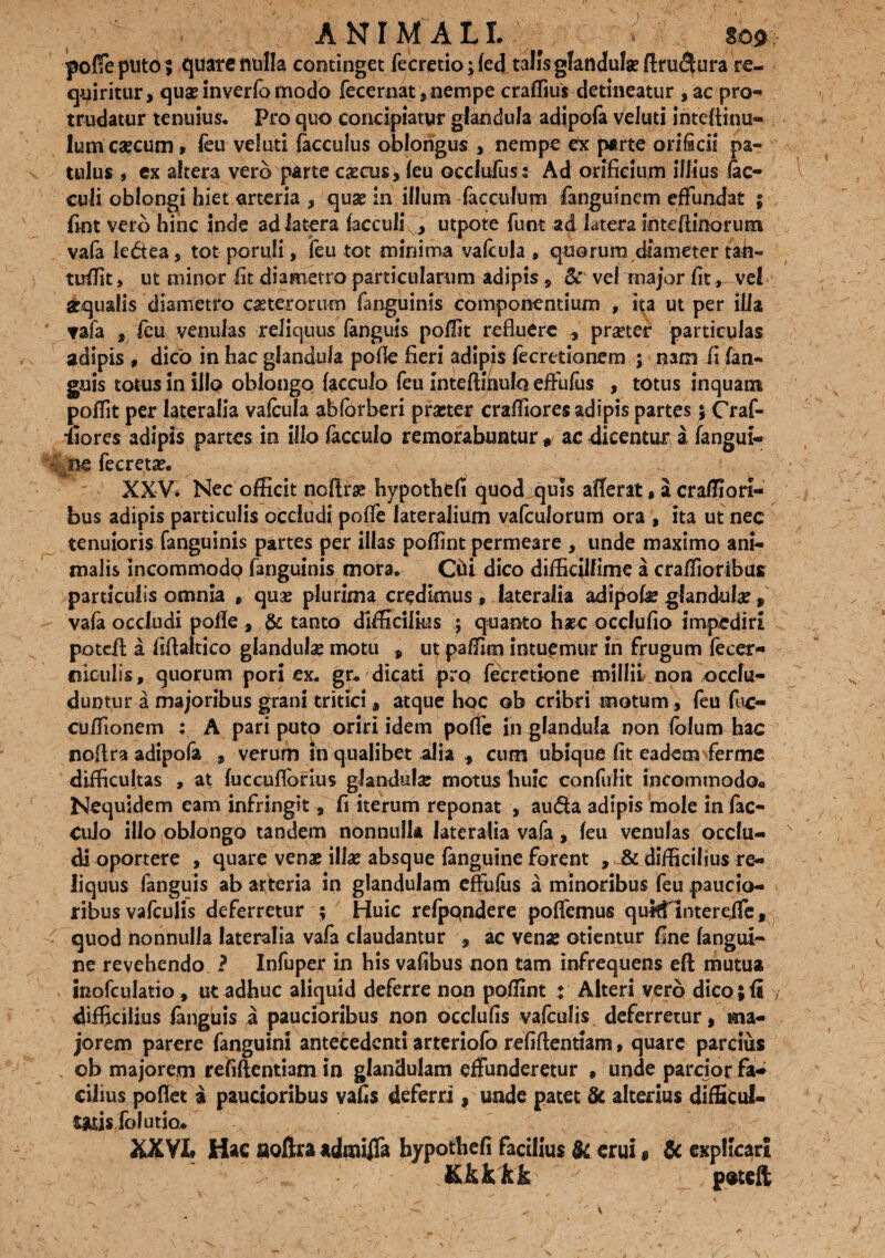 ANIMALI. sos» poffe puto ; quate nulla continget fecretio $ (ed talis glandulas ftru<5ura re¬ quiritur, quas inverfo modo fecernat, nempe craffius detineatur ,ac pro¬ trudatur tenuius. Pro quo concipiatur glandula adipofa veluti inteftinu- lum csecum, (eu veluti (acculus oblongus , nempe ex parte orificii pa¬ tulus , ex altera vero parte cascus, (eu occlufus: Ad orificium illius lac- culi oblongi hiet arteria , quae in illum facculum fanguinem effundat ; fint vero hinc inde ad latera facculi , utpote funt ad latera inteftinorunt vala ledea, tot poruli, feu tot minima vafcula , quorum diameter tah~ tuffit, ut minor fit diametro particularum adipis, 8: vel major fit, vel equalis diametro ceterorum fanguinis componentium , ita ut per ilia ▼ala , feu venulas reliquus languis poflit refluere , pr^ter particulas adipis t dico in hac glandula poffe fieri adipis fecretionem ; nam ii (an¬ guis totus in illo oblongo facculo feu inteftinulo effufus , totus inquam poflit per lateralia vafcula abfbrberi praeter craffiores adipis partes; Craf- •fiores adipis partes in illo facculo remorabuntur # ac dicentur a fangui- I nc fecreta?. XXV, Nec officit noftra? hypothefi quod quis afferat, a craffiori- bus adipis particulis occludi poffe lateralium vafcuforum ora , ita ut nec tenuioris fanguinis partes per illas poffint permeare , unde maximo ani¬ malis incommodp fanguinis mora. Chi dico difficillime a craffioribus particulis omnia » quas plurima credimus , lateralia adipohe glandula „ vafa occludi poffe , & tanto difficilius ; quanto haec occlufio impediri poteft a fiftaitico glandulae motu , ut paffim intuemur in frugum fecer- niculis, quorum pori ex. gr, dicati pro fecretione millil non occlu¬ duntur a majoribus grani tritici, atque hoc ob cribri motum , feu foc- cuffionem : A pari puto oriri idem poffe in glandula non folum hac noftra adipofa , verum !n qualibet alia , cum ubique fit eadem ferine difficultas , at fuccufforius glandulae motus liuic contulit incommodo* Nequidem eam infringit, fi iterum reponat , au&a adipis mole in fac¬ culo illo oblongo tandem nonnulla lateralia vafa, feu venulas occlu¬ di oportere , quare venae illae absque fanguine forent , & difficilius re¬ liquus fanguis ab arteria in glandulam effufus a minoribus feu paucio¬ ribus vafculis deferretur ; Huic refpqndere poffemus quifflntereffe, quod nonnulla lateralia vafa claudantur , ac venae otientur fine fangui¬ ne revehendo ? Infuper in his vafibus non tam infrequens eft mutua inofculatio, ut adhuc aliquid deferre non poffint : Alteri yerb dico;fi difficilius (anguis a paucioribus non occlufis vafculis deferretur, ma¬ jorem parere fanguini antecedenti arteriofo refiftentiam, quare parcius ob majorem refiftentiam in glandulam effunderetur , unde parcior fa¬ cilius pofiet a paucioribus vafis deferri, unde patet & alterius difficul- rasis folutio* XXVI Hac aoftra admijTa hypothefi facilius & erui» & explicari Kkkkk poteft