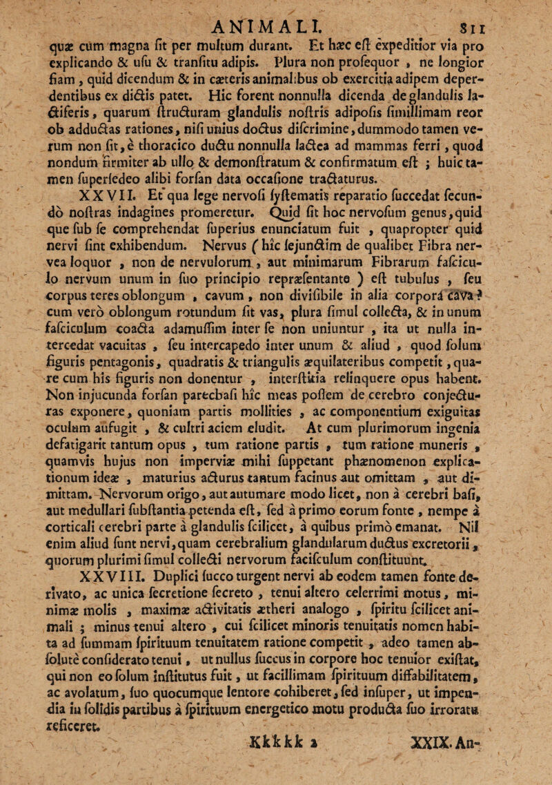 ANIMALI. ; Sii quae cum magna fit per multum durant. Et hxc efl: expeditior via pro explicando & ufu & tranfitu adipis. Plura non profequor , ne longior fiam , quid dicendum & in caeteris animalibus ob exercitia adipem deper¬ dentibus ex didis patet. Hic forent nonnulla dicenda de glandulis la- diferis, quarum ftruduram glandulis noftris adipofis fimillimam reor ob addudas rationes, nifi unius dodus diferimine,dummodo tamen ve¬ rum non fit,e thoracico dudu nonnulla ladea ad mammas ferri, quod nondum firmiter ab ullo & demonftratum & confirmatum efl: ; huic ta¬ men fuperledeo alibi forfan data occafione tradaturus. XXVII. Et“ qua lege nervofi lyftematis reparatio fuccedat fecun¬ do noftras indagines promeretur. Quid fit hocnervofum genus ^quid que fub fe comprehendat fuperius enunciatum fuit , quapropter quid nervi fint exhibendum. Nervus ('hic lejundim de qualibet Fibra ner- vea loquor , non de nervulorum , aut minimarum Fibrarum fafcicu- lo nervum unum in fuo principio reprsefentante ) efl: tubulus , feu corpus teres oblongum , cavum, non divifibile in alia corpordcaval cum vero oblongum rotundum fit vas, plura fimul colleda, & in unum fafciculum coada adamuffim inter fe non uniuntur , ita ut nulla in¬ tercedat vacuitas , feu intercapedo inter unum & aliud , quod foIum figuris pentagonis , quadratis it triangulis sequilateribus competit ^na¬ re cum his figuris non donentur , interft&ia relinquere opus habent. Non injucunda forfan parecbafi hic meas poflem de cerebro conjedu- ras exponere, quoniam partis mollities , ac componentium exiguitas oculum aufugit , Sc cultri aciem eludit. At cum plurimorum ingenia defatigant tantum opus , tum ratione partis , tum ratione muneris , quamvis hujus non impervia: mihi fuppetant pha:nomenon explica- tionumidea: , maturius adurus tantum facinus aut omittam , aut di¬ mittam. Nervorum origo, aut autumare modo licet, non a cerebri bafi, aut medullari fubftantia petenda efl, fed a primo eorum fonte , nempe a corticali cerebri parte a glandulis fcilicet, a quibus primo emanat. Nil enim aliud funtnervi,quam cerebralium glandularumdudus excretorii, quorum plurimi fimul colledi nervorum faeifculum conftituunt. XXVIII. Duplici fucco turgent nervi ab eodem tamen fonte de¬ rivato, ac unica fecretione fecreto , tenui altero celerrimi motus, mi¬ nima: molis , maxima: adivitatis aetheri analogo , fpiritu fcilicet ani¬ mali ; minus tenui altero , cui fcilicet minoris tenuitatis nomen habi¬ ta ad fummam Ipirituum tenuitatem ratione competit , adeo tamen ab- folute confiderato tenui, ut nullus fuccus in corpore hoc tenuior exiftat, qui non eololum infiitutus fuit, ut facillimam fpirituum diffabilitatem, ac avolatum, luo quocumque lentore cohiberet, fed infuper , ut impen¬ dia iu folidis partibus a fpirituum energetico motu produda fuo irroratu reficeret.  Kkkkk a XXIX. An-