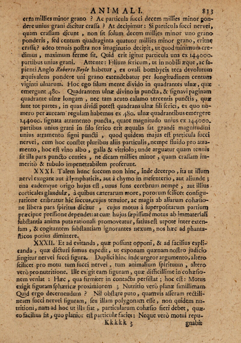 ■ _ . # .AN IM ALI, , • S.p cejsi miffics minor grano ? Ac particula fucci decem millles minor pon¬ dere unius grani dicitur craffa ? At decipimur: Si particula fucci nervei, quam crafiam dicunt , non fit foluin decem miilies minor uno grana ponderis, fed centum quadraginta quatuor millies minor grano, eritn^ crafla? adeo tenuis poftra nos imaginatio decipit, ut quod minimum cre¬ dimus , maximum ferme fit» Quid erit igitur particula una ex 144000. panibus unius grani. Attente: Filium fericum, ut 5n nobiii seque,ac fa- pientiAnglo RokertoBoyle habetur , ex ovali bombycis teca devolutum ^quivalens pondere uni grano extendebatur per longitudinem centum viginti ulnarum. Hoc ego filum mente divido in quadrantes ulna?, quae emergunt 480, Quadrantem ulna? divino in punda ,& fignavi paginam quadrante ulna? longam , nec tam acuto calamo tercentis pundis, quae funt tot partes, in quas dividi poteft quadrans ulna? fili ferici» ex quo nu¬ mero per auream regulam habemus ex 480. ulna? quadrantibus emergere 144000. lignata atramento punda, quare magnitudo unius ex 144000», partibus unius grani in filo fsrico erit a?qualis lat grandi magnitudini unius atramento figni pundi , quod quidem majus eft particula fucci nervei, cum hoc conflet pluribus aliis particulis ,nempe fluido pro atra¬ mento , hoc eft vino albo , galla & vitriolo; unde arguatur quam tenuis fit illa pars pundo centies , ne dicam millies minor , quam crafiam im¬ merito & tubulo impenetrabilem proferunt. XXXI. Talem httnc fueeum non hinc, inde decerpo ,ita ut illum nervi exugant aut a lymphaticis, aut a chymo in mefenterio , aut aliunde ;; una eademque origo hujus eft ,unus fons cerebrum nempe , aut illius corticales glandulae, a quibus caeterarum more, pororum fcilicet configu¬ ratione cribratur hic fuccus,cujus tenuior, ac magis ab aliarum cohadio- ne libera pars fpiritus dicitur , cujus motus a fuperpofitarum partium pr^cipue preftione dependete at curr hujus fiepifEme motus ab Immateriali fubftantia anima puta rationali promoveatur, fatius eft utpote inter exten- fam , & cogitantem fibftaatiam ignorantes nexum, nos haec ad phanta- Ifticos potius dimittere, XXXII, Et ad evitanda, qua? po fiunt opponi, & ad facilius expli¬ canda , qua? diduri fumus expedit, ut exponam qua?namnoftro jtidicio Angitur nervei fucci figura* Duplici hinc inde urgeor argumento, altera fcilicet pro motu tum fucci nervei, tum animalium fpirituum , altera vero pro mutitione, ille exigit eam figuram, qua? difficillime in cohsdio- nem veniat : Ha?c y qua firmiter in contadu perfiftat; hoc eft: Motus exigit figuram fpha?rica? proximiorem j Nutritio vero plana? fimillimam» Quid ergo decernendum ? Nil obftare puto, quamvis afleram redili- neam fucci nervei figuram, fem illam polygonam efle , non quidem nu- tritiom, nam ad hoc ut illa fiat , particularum coha?fio fieri debet, qua*/ eo facilius fit, quo planior eft particula? facias: Neque vero motui repu- xKkkkk 1 ~ gnahis