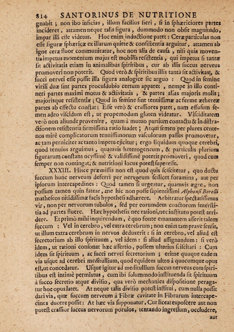 gnabit *, non ibo inficias, illum facilius fieri , fi in Iphsrlciores partes incideret, attamen neque talis figura , dummodo non obfit magnitudo, impar illi elle videtur. Hoc enim indudUone patet: Cerae particulas non elfe figurae fphaericae ex illarum quiete & confifienua arguitur, attamen ab igne cene fluor communicatur, hoc non alia de caula > nifi quia moven- tisimpetus momentum majus eft mobilis refiftentia , qui impetus fi tantae fit adtivitatis etiam in animalibus fpiritibus, cur ab illis fuccus nerveus promoveri non poterit. Quod vero & fpiritibus illis tanta fit a&ivkass, & fucci nervei efie pofiit illa figura analogice fic arguo : Quod in femine virili duae fint partes proculdubio certum apparet , nempe in ilio conti¬ neri partes maximi motus & a&ivitatis , & partes alias majoris molis; majorisque refiftentiae; Quod in femine fint tenuiflimae acferme aethereas partes ab effedu confiat : Efie vero & crafiiores patet, nam efiufum fe¬ men adeo vifcidum eft, ut propemodum gluten videatur. Vifciditatem vero non aliunde provenire, quam a mutuo partium conta&u & in diftra- dfcionem refiftentia firmifiima ratio luadet} Atqurfemen per plures cente¬ nos mire complicatorum tenuifiimorum vafculorum pafius promovetur, ac tam perniciter ac tanto impetu ejicitur; ergo liquidum quoque cerebri, quod tenuius arguimus, quamvis heterogeneum , & particulis plurium figurarum conflans ocyftime & validiftime poterit promoveri, quod cum femper non contingat, & nutritioni locus poteftfupereffe. XXXIII. Hisce praemifiis non eft quod quis fcifcitetur , quodudtu fuccum bunc nerveum deferri per nervorum fcilicet foramina , aut per ipforum intercapedines : Quod tamen fi urgeatur, quamvis aegre, non polfum tamen quin fatear, me hic non poffe hpienuttnm Alphon/i Borelti mathefeos nitidifiimae facis hypothefi adhaerere. Arbitratur fpe&atifiirnus vir, non per nervorum tubulos , fed per eorumdem coactorum interfti- tia ad partes fluere. Hsec hypothefis nec rationi,necinftituto poteft arri¬ dere. Etprimbmihiinquirendum, equo fonte emanantem afferittalem fqccum : Vel in cerebro, vel extra cerebrum; non enim tam prave fenfit, ' ut illum extra cerebrum in nervos deduxerit: fi in cerebro, vel ^Iiud eft fecretorium ab illo fpirituum , vel idem : fi aliud afiignandum: fi vero idem , ut rationi confonat hasc alfertio, poffem ulterius feifeitari : Cum idem fit fpirituum , ac fucci nervei fecretorium ; eritne quoque eadem viaufque ad cerebri meditullium, quod equidem ultro a quocumque opus df,ut concedatur. Ufque igitur ad meditullium fuccus nerveus cum fpiri¬ tibus eft intime permixtus , cum ibi folummodoinftituenda fit fpirituum a fucco fecretio atque divifio, qua vero mechanica difpofitione peraga¬ tur hoc opus latet. At neque talis divifio poteft inftitui, eum nulla poifit dari via, quas fuccum nerveum a Fibrae cavitate in Fibrarum intercape¬ dines ducere pofiit: At haec via fupponatur. Cur liceat expofccre aut non poteft crafiior fuccus nervorum porulos, testando ingreffum, occludere, aut