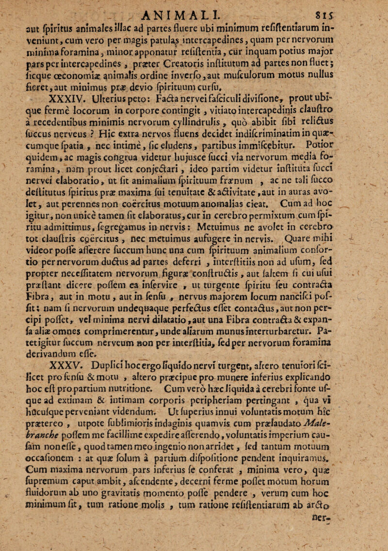 aut fpirstus animales illae ad partes fluere ubi minimum refiftentlarum in¬ veniunt , cum vero per magis patulas intercapedines, quam per nervorum minima foramina, minor apponatur refiftentia* cur inquam potius major pars per intercapedines , pra?ter Creatoris inftitutumad partes non fluet ; ficque oeconomia? animalis ordine inverfo,aut mufeulorum motus nullus fieret,aut minimus pra? devio fpirituumcurfu, XXXIV. Ulterius peto: Fadanerveifafciculidivifione, prout ubi¬ que ferme locorum in corpore contingit, vitiato intercapedinis clauftro a recedentibus minimis nervorum cyllindrulis , quo abibit fibi relidus fuccus nerveus ? Hic extra nervos fluens decidet indiferiminatim in quae-s cumque fpatia , nec intime, fic eludens, partibus immifcebitur. Potior quidem>ac magis congrua videtur hujuscefucci via nervorum media fo¬ ramina , nam prout licet conjedari, ideo partim videtur inftituta fucci nervei elaboratio, ut fit animalium fpirituum framum , ac ne tali fucco deititutus fpiritus prae maxima fui tenuitate &adivitate ,aut in auras avo¬ let, aut perennes non coercitus motuum anomalias cieat. Cum ad hoc igitur, non unice tamen fit elaboratus, cur in cerebro permixtum cum fpi- ritu admittimus, fegregamus in nervis: Metuimus ne avolet in cerebro tot ciauflris coercitus , nec metuimus aufugere in nervis. Quare mihi videor pofle aflerere fuccum hunc una cum fpirituum animalium confor- tio per nervorum dudus ad partes deferri , lnterflitiis non ad ufum, fed propter neccflitatem nervorum figurae conftrudis , aut lakem fi cui ufui proflant dicere poflem ea infervire , ut turgente fpiritu feu contrada Fibra, aut in motu , aut in fenfu , nervus majorem focum nancifci pof* fit; nam fi nervorum undequaque perfedus eflet contadus, aut non per¬ cipi poflet, vel minima nervi dilatatio ,aut una Fibra contrada & expan- fa aliae omnes comprimerentur, unde aliarum munusinterturbaretur. Pa¬ tet igitur fuccum nerveum non per interflitia, fed per nervorum foramina derivandum efle, __ XXXV. Duplici hoc ergo liquido nervi turgent, aftero tenuiori fei- ficet pro fenfu & motu , altero praecipue pro munere inferius explicando hoc eft pro partium nutritione. Cum vero haec Jiquida a cerebri fonte uf- que ad extimam & intimam corporis peripheriam pertingant , qua vi htfcufque perveniant videndum. Ut fuperius innui voluntatis motum hic praetereo , utpote fublimioris indaginis quamvis cum praelaudato Male- branche pofiem me facillime expedire afferendo, voluntatis imperium cau- fam nonefie, quod tamen meo ingenio non arridet, fed tantum motuum occafionem : at quae folum a partium difpofitione pendent inquiramus. Gum maxima nervorum pars inferius fe conferat , minima vero, quae fupremum caput ambit , afeendente, decerni ferme poflet motum horum fluidorum ab uno gravitatis momento pofle pendere , verum cum hoc minimum fit, tum ratione molis , tum ratione refiftentiarum ab ardo