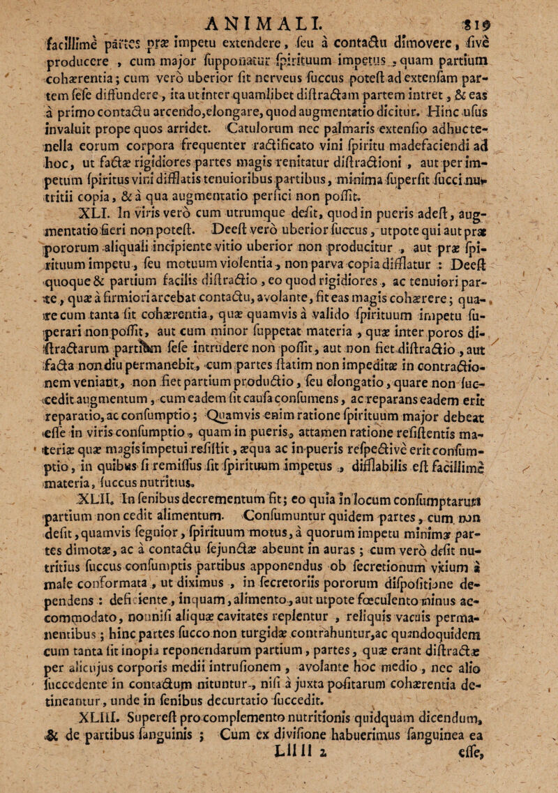 ANIMALI. / *i» facillime partes pr# Impetu extendere, (eu a conta&u dimovere, five producere , cum major Juppoflaiur fpirituum impetus .quam partium cohaerentia; cum vero uberior fit nerveus fuccus poteft ad extenfam par¬ tem fefe diffundere, ita ut inter quamlibet diftradam partem intret, & eas a primo contadu arcendo,elongare, quod augmentatio dicitur. Hinc ufus invaluit prope quos arridet. Catulorum nec palmaris extenfio adhucte- oella eorum corpora frequenter radi fi cato vini fpiritu madefaciendi ad hoc, ut fad^ rigidiores partes magis renitatur diftradioni , aut :per im¬ petum fpiritus vini difflatis tenuioribus partibus, minima fuperfit fuccinuv tritii copia, & a qua augmentatio pernei non poffit. XLI. In viris vero cum utrumque de/it, quod in pueris adefl, aug¬ mentatio fieri nonpoteff. Deeft.vero uberior fuccus , utpote qui aut prae pororum aliquali incipiente vitio uberior non producitur , aut prae fpi¬ rituum impetu, feu motuum violentia^ non parva copia difflatur : Deefl quoque & partium facilis diilradio , eo quod rigidiores ., ac tenuiori par¬ te, quae a firmiori arcebat contadu, avolante, fit eas magis cohaerere; qua¬ te cum tanta fit cohserentia, quae quamvis a valido fpirituum impetu fu- Iperari non poffit, aut cum minor fuppetat materia , quae inter poros di- llradarum partitfcm fefe intrudere non poffit, aut non fiet diftradio , aut ffada mondiu permanebit, cum partes (iatim non impeditae in contradio- nem veniant, non .fiet partium produdio, feu elongatio, quare non fue- icedit augmentum, cum eadem fit caufa confumens, ac reparans eadem erit reparatio, ac confumptio ; Quamvis enim ratione fpirituum major debeat *effe in viris confumptio 9 quam in pueris* attamen ratione refiffentis ma¬ teris qua? magis impetui reiiltit, aequa ac in pueris refpedive erit confum¬ ptio, in quibws fi remiffus fit fpirituum impetus * difflabilis eff; facillime •materia, fuccus nutritius. XLIh In fenibus decrementum fit ; eo quia In locum confumptartsti -partium non cedit alimentum. Confumuntur quidem partes, cum. run defit,quamvis fegnior, fpirituum motus,a quorum impetu minima par¬ tes dimotae, ac a contadu fejundae abeunt In auras; cum vero defit nu¬ tritius fuccus confumptis partibus apponendus ob fecretionum vkium i male conformata , ut diximus , in fccretoriis pororum difpofitijne de¬ pendens : deficiente, inquam,alrmento,aut utpote faeculento minus ac¬ commodato, nonnifi aliquae cavitates replentur , reliquis vacuis perma¬ nentibus ; hinc partes fucco non turgidae ,contrahuntur,ac quandoquidem cum tanta fit inopia reponendarum partium, partes, quae erant diftradae per aiicujus corporis medii intrufionem , avolante hoc medio , nec alio iuccedente in contadupa nituntur-, nifi a juxta pofitarum cohaerentia de¬ tineantur , unde in fenibus decurtatio fuccedit. XLIil. Supereft pro complemento nutritionis quidquim dicendum, de partibus fanguinis ; Cum ex divifione habuerimus fanguinea ea Lllll 2, effe,