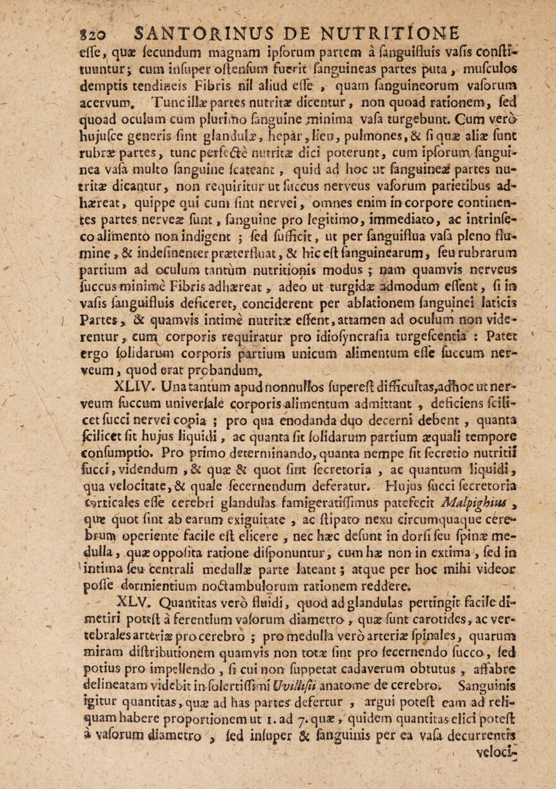 dfe, qux fecundum magnam ipforum partem a fanguifluis vafis confli- tuuntur^ cum iiifuper oftenfom fuerit fanguineas partes puta, mufculos demptis tendineis Fibris nil aliud effe , quam fangumeorum vaforum acervum,, Tunc illa? partes nutrita? dicentur, non quoad rationem , fed quoad oculum cum plurimo fanguine minima vafa turgebunt. Cum vero hujufce generis fint glandula, hepar,lien, pulmones,& fiqoae alia: fune rubra: partes, tunc perfe&e nutrita dici poterunt, cum ipforum (angui- nea vafa multo fanguine kateant, quid ad hoc ur (angsineaf partes nu¬ tritae dicantur, non requiritur ut fuccus nerveus vaforum parietibus ad¬ haereat, quippe qui cum fint nervei, omnes enim in corpore continen¬ tes partes nervei funt, fanguine pro legitimo, immediato, ac intrinfe- coaiiment6 non indigent ; fed fufficit, ut per fanguiflua vafa pleno flu¬ mine s & indefinenter praeterfluat, & hic eft fanguinearum, feu rubrarum partium ad oculum tantum nutrkionis modus ; nam quamvis nerveus fuccus minime Fibris adhaereat, adeo ut turgidae admodum effent, fi in? vafis fanguifluis deficerer, conciderent per ablationem (anguinei laticis Partes, & quamvis intime nutrita: eflent,attamen ad oculum non vide¬ rentur, cuna corporis requiratur pro idiofyncrafia turgefeentia : Patet ergo (olidarum corporis partium unicurti alimentum effe fuccum ner- veum, quod erat probandum* > XLIV. Una tantum apud nonnullos fupereft difficultas,adhoc ut ner¬ ve um fuccum univeriale corporis alimentum admittant , deficiens (c i li¬ cet fucci nervei copia- ; pro qua enodanda duo decerni debent , quanta |cilicet (it hujus liquidi, ac quanta fit (olidarum partium sequali tempore confumptio. Pro primo determinando, quanta nempe fit fecretio nutritii fucci,videndum ,8c qua: & quot fint fecretoria , ae quantum liquidi, qua velocitate, & quale fecernendum deferatur* Hujus (ucci fecretoria corticales effe cerebri glandulas famigeratiffimus patefecit Malpighius , qim quot fint ab earum exiguitate , ac ftipato nexu circumquaque cere¬ brum operiente facile eft elicere , nec ha:c defunt in dori! feu fpina: me¬ dulla, quaeoppofita ratione difponuntur, cum ha: non in extima , (ed in intima feu'centrali medulla parte lateant; atque per hoc mihi videor poffe dormientium noQambulorum rationem reddere. XLV. Quantitas vero fluidi, quod ad glandulas pertingit facile di¬ metiri potefl; a ferentium vaforum diametro , qua: funt carotides , ac ver¬ tebrales arteria: pro cerebro ; pro medulla vero arteriae fpinales, quarum miram diftrihutionem quamvis non totx fint pro (ecernendo fucco, fed potius pro impellendo , fi cui non fuppetat cadaverum obtutus , affabre delinearam videbit inTolertiflfmi Uvilhfd anatome de cerebro. Sanguinis igitur quantitas,qua: ad has partes defertur , argui potefl eam ad reli¬ quam habere proportionem ut i.ad 7. qua:, quidem quantitas elici potefl: £ vaforum diametro , (ed inluper & (anguinis per ea vafa decurrentis * velod-