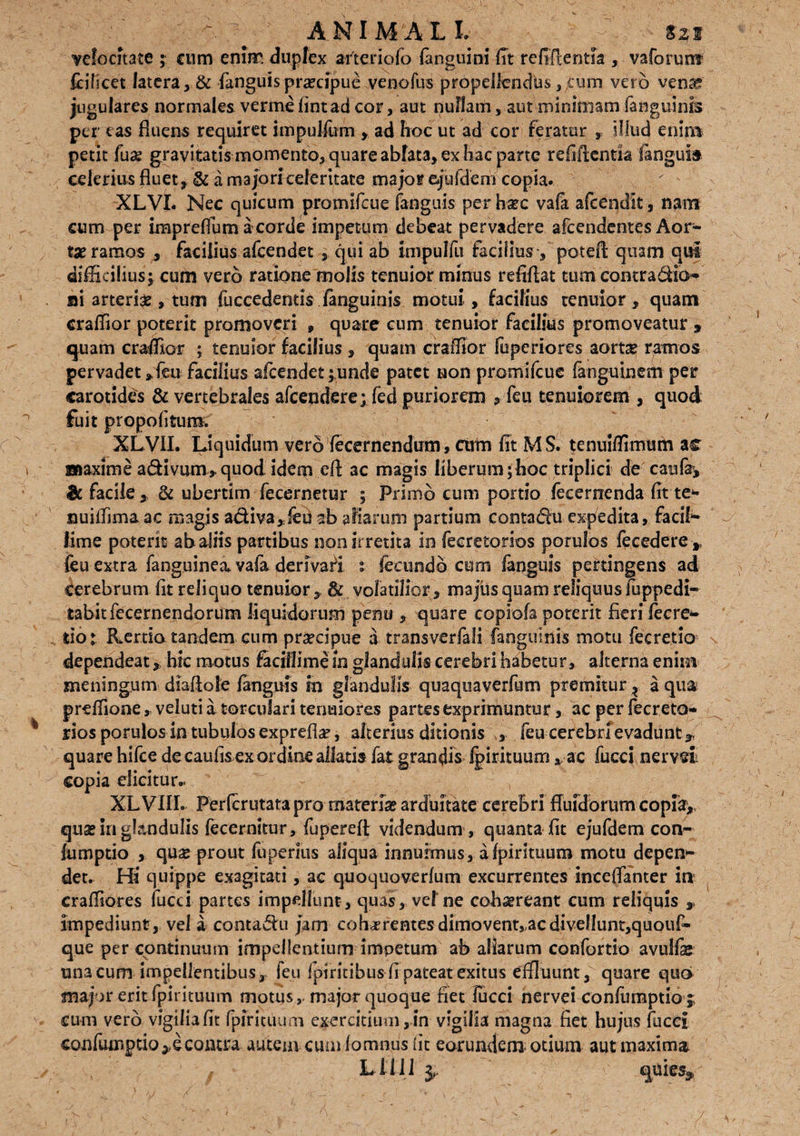 A. ■ ANIMALI S2i velocitate ; cnm enirr. duplex arteriolo (anguini fit refiffentsa , vaforunt feificet latera , & fanguis praecipue venofus propellendus }fum vero vena?? jugulares normales verme (intad cor, aut nullam, aut minimam fanguinis per eas fluens requiret impuJfom , ad hoc ut ad cor feratur , illud enim petit fu# gravitatis momento, quare ablata, ex hac parte relidentia langula celerius fluet , & a majori celeritate major quidem copia. XLVI. Nec quicum promifcue (anguis per hsrc vafa afeendit, nam cum per impreflum a corde impetum debeat pervadere afcendentes Aor¬ tae ramos , facilius afcendet , qui ab impulfii facilius ■, poteft quam qui difficilius^ cum vero ratione molis tenuior minus refiflat tum contra dio* si arteria , tum fuccedentis (anguinis motui, facilius tenuior, quam craffior poterit promoveri , quare cum tenuior facilius promoveatur , quam craffior ; tenuior facilius , quam craffior fuperiores aorta* ramos pervadet ,feu facilius afcendet ;,unde patet non promifcue fanguinem per carotides & vertebrales afcendere; fed puriorem , feu tenuiorem , quod fuit propofltum. XLVII. Liquidum vero fecernendirm, cum fit M S. tenuiffimurn ac Biaxime adivum, quod idem eft ac magis liberum ;hoc triplici de caufr, & facile, & ubertim fecernetur ; Primo cum portio fecerrrenda fit te* nuillima ac magis adiva,feu ab aliarum partium contadu expedita, faciN lime poterit ab aliis partibus non irretita in fecretorios porulos fecedere , feu extra faoguinea vafa derivari i fecundo cum fanguis pertingens ad cerebrum fit reliquo tenuior , &, volatilior, majus quam reliquus (uppedir tabitfecernendorum liquidorum perni , quare copiofa poterit fieri fecre* tiot Kertio tandem cum praecipue a transverfali faoguinis motu fecretio dependeat, hic motus facillime in glandulis cerebri habetur, alterna enim meningum diaftole (anguis in glandulis quaqua verfum premitur ? a qua prtffione, veluti a torculari tenuiores partes exprimuntur, ac per fecreto¬ rios porulos in tubulos exprefia?, alterius ditionis , feu cerebri evadunt,, quare hifce de caulis ex ordine allatis fat grandis (pirituum , ac fucci ner vel copia elicitur.. XLVIII. Perfcrutata pro materia? arduitate cerebri fluidorum copia, qua? in glandulis fecemitur, fuperefi videndum, quanta fit ejufdem con- fumptio , qua?prout fuperius aliqua innuimus, aipirituum motu depen¬ det. Hi quippe exagitati, ac quoquoverfum excurrentes inceffanter in craffiores fucci partes impellunt, quas, vel ne cohaereant cum reliquis , impediunt, vel a contagii jam cob-rrentes dimovent, ac divellunt,quouf* que per continuum impellentium impetum ab aliarum confortio avulfe una cum impellentibus, feu fpiritibus fi pateat exitus effluunt, quare quo major erit fpirituum motus,-major quoque fiet fucci nervei confumptio j cum vero vigilia fit fpfritiUim exercitium, in vigilia magna fiet hujus fucci confumptio, econtra auteui cumiomnus (it eorundem- otium aut maxima / Liti i quies^