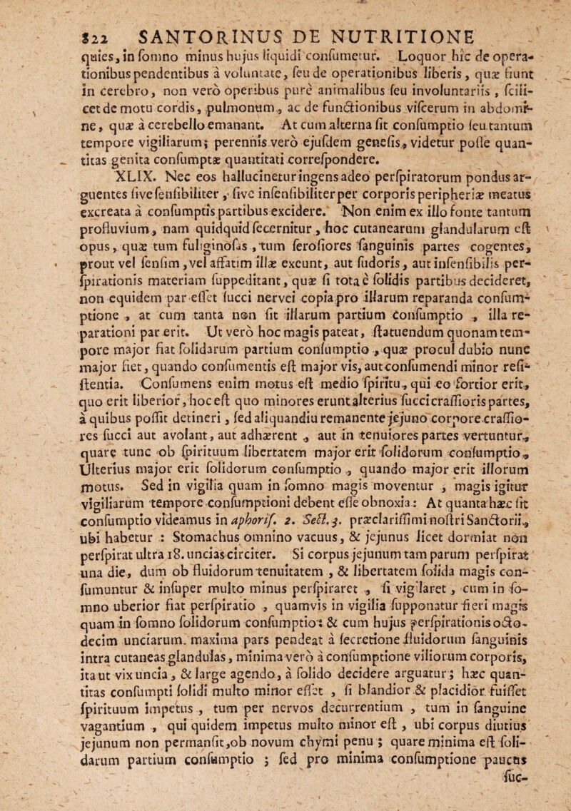 quies, in fomno minus hujus liquidi confutuetur. Loquor hic de opera¬ tionibus pendentibus a volumate, feude operationibus liberis, qux fiunt Sn cerebro, non vero operibus pure animalibus feu involuntariis, fdii- cetdemotu cordis, pulmonum., ac de funciionibus vifcerum in abdomi¬ ne , qua? a cerebello emanant. At cum alterna fit confumptio leu tantum tempore vigiliarum; perennis vero ejufdem genefis* videtur pofle quan¬ titas genita confumptae quantitati correfpondere. XLIX. Nec eos hallucinejtur ingens adeo perfpiratorum pondus ar¬ guentes fivefeufibiiiter, fivc infenfibiliterper corporis peripherice meatus excreata a eonfumptis partibus excidere. Non enim ex illo fonte tantum profluvium, nam quidquid feternitur hoc cutanearum glandularum eft opus, qua? tum fuhginofas ,tum ferofiores fanguinls partes cogentes, prout vel fenfim, vel affatim Illae exeunt, aut fudoris, aut infenfibilss per- fpirationls materiam fuppeditant, quae fi totae folidis partibus decideret, non equidem par edet fucci nervei copia pro iflarum reparanda confum- ptione * at cum tanta non fit'illarum partium confumptio » illa re¬ parationi par erit. Ut vero hoc magis pateat, ftatuendum quonam tem¬ pore major fiat lolidarum partium confumptio , qua? procul dubio nunc major flet, quando confumentis eft major vis,autconfumendi minor refi- ftentia. Confumens enim motus efl: medio fpirltu, qui eo fortior erit, quo erit liberior ,hoceft quo minores erunt alterius fucci craflioris partes, a quibus poflit detineri, fed aliquandiu remanente jejuno corporecraflio- res fucci aut avolant, aut adhaerent „ aut in tenuiores partes vertuntur* quare tunc ob fpirittrum libertatem major erit folidorum confumptio* Ulterius major erk folidorum confumptio , quando major erit illorum motus. Sed in vigilia quam in fomno magis moventur , magis igitur vigilnrum tempore confumptioni debent efte obnoxia: At quantaha?c fit confumptio videamus in aphorif. 2, ‘Se£l. $, prarclarifiimi noflriSandoni., ubi habetur : Stomachus omnino vacuus, & jejunus licet dormiat non perfpirat ultra 18. uncias circiter. Si corpus jejunum tam parum perfpirat una die, dum ob fluidorum tenuitatem , & libertatem foiida magis con- ' fumuntur & infuper multo minus perfpiraret , fi vigilaret, cum in fo¬ mno uberior flat perfpiratio , quamvis in vigilia fupponatur fieri magis quam in fomno folidorum confumptiot & cum hujus ferfpirationisodo* decim unciarum, maxima pars pendeat a fecretioneiiusdormn /anguinis intra cutaneas glandulas, minima vero aconfumptione viliorum corporis, ita ut vix uncia, & large agendo, a folido decidere arguatur ; hxc quan¬ titas confumpti folidi multo minor eflet , fi blandior .& placidior, fu i flet fpirituum impetus , tum per nervos decurrentium , tum in fanguine vagantium , qui quidem impetus multo minor efl , ubi corpus diutius jejunum non permanfit,ob novum chymi penu ; quare minima eft/foli- darum partium confumptio ; fed pro minima confumptione paucas