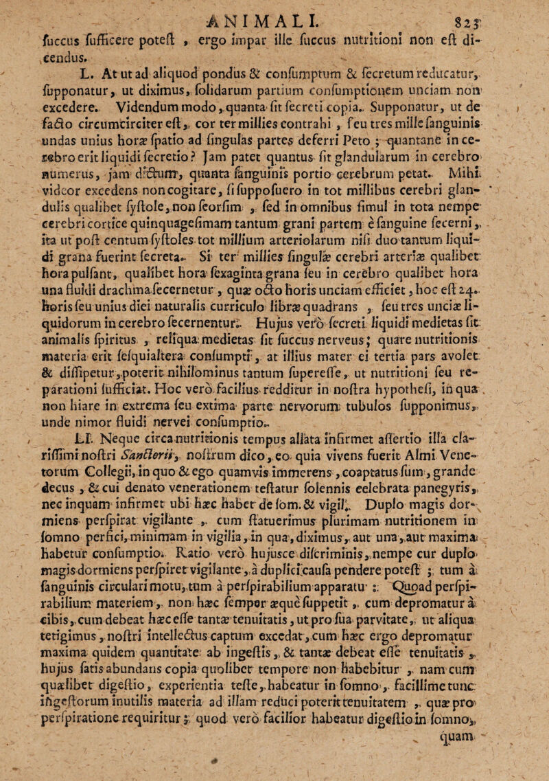 ANIMALI. s $2? fuccus fuffieere potefl , ergo impar ille fuccus nutritioni non eft di¬ cendus. L. At ut ad aliquod pondus & confiimptum & fecretum reducatur, fupponatur, ut diximus, folidarum partium confumpttcaem undam nom excedere. Videndum modo,,quanta-fit fecreti copia., Supponatur, ut de fado cireumcirciter eft ,t cor ter millies contrahi , feu tres mille fanguinis undas unius horasfpatio ad lingulas partes deferri Peto ; quantanb in ce¬ lebro erit liquidi fecredo? Jam patet quantus fit glandularum in cerebro numerus, jam dXhinr, quanta fanguinis portio cerebrum petat.. Mihi videor excedens non cogitare, fifuppofuero in tot millibus cerebri glan¬ dulis qualibet fy flole, non feorfim , fed in omnibus fimu! in tota nempe cerebri cortice quinquagefimam tantum grani partem efanguine fecerni,, ita ut pofi centum (yftoles tot millium arteriolarum nifi duo tantum liqui-' di grana fuerint fecreta~ Si ter millies fingulse cerebri arteria qualibet horapulfant, qualibet hora fexaginta grana feu in cerebro qualibet hora una fluidi drachma fecernetur , quae odo horis unciam efficiet, hoc eft 24.. horis feu unius diei naturalis curriculo librae quadrans , feu tres uncia* li¬ quidorum in cerebro fecernentun. Hujus vero fecreti liquidi medietas fit: animalis fpiritus , reliqua: medietas fit fuccus nerveus; quare nutritionis materia erit fefquialtera: conlumptf, at iflius mater ei tertia pars avolet & diffipetur,poterit nihilominus tantum fupereflfe, ut nutritioni feu re¬ parationi fufficiat. Hoc vero Facilius redditur in noflra hypothefi, inqusr non hiare in extrema feu extima parte nervorum: tubulos (apponimus, unde nimor fluidi nervei confumptio.. Lf. Neque circa nutritionis tempus allata infirmet aflertio illa da- riffimfnoftri $an£lerirr noiirum dico,.eo quia vivens fuerit Almi Vene¬ torum Collegii, in quo &ego quamvis immerens , coaptatus futn , grande decqs , & cui denato venerationem teflatur folennis celebrata panegyris,, nec inquam infirmet ubi haec habet de fbm.& vigil;. Duplo magis dor¬ miens perfpirat vigilante cum flatuerimus plurimam nutritionem m fbmno perfici, minimam in vigil ia, in quaydiximus,. aut una,,aucmaxima* habetur confumptio;- Ratio vero hujusce di(criminis,,nempe cur duplo- magisdortniensper/piret vigilante, a duplicfcaufa pendere poteft tum at fanguinis circulari motu,,tum a perfpirabilium apparatu’ Quoad perfpi- rabilium materiemnonihasc femper asque fiippetit ,* cum depromatur a cibis,,cum debeat hascefle tantas tenuitatis, ut pro fua parvitate,, ut aliqua tetigimus, noftri intelledius captum excedat, cum hase ergo depromatur maxima quidem quantitate ab ingeftis,, & tantas debeat efle tenuitatis $ hujus fatis abundans copia quolibet tempore non habebitur namcuni quaslibet digeftio, experientia teftehabeatur in fbmno> facillimetunc ifigeflorum inutilis materia ad illanr reduci poterit tenuitatem ,, quaspro' perfpiratione requiritur 4; quod vero facilior habeatur digeftioin fomnoy