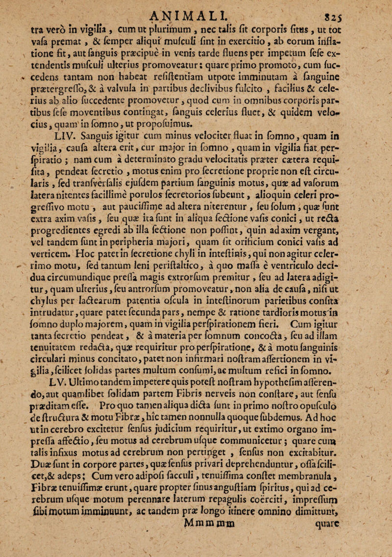 tra vero in vigilia , cum ut plurimum , nec talis fit corporis fitus, ut tot vafa premat , & femper aliqui' mulculi fint in exercitio, ab eorum infla¬ tione fit, autfanguis praecipue in venis tarde fluens per impetum fefe ex¬ tendentis mufculi ulterius promoveatur; quare primo promoto, cum fuc- * cedens tantam non habeat refiftentiam utpote imminutam a langulne pmergreflb, & a valvula in partibus declivibus fulcito , fadlius& cele¬ rius ab alio fuccedente promovetur , quod cum in omnibus corporis par» tibusfefe moventibus contingat, fanguis celerius fluet, & quidem velof» cius, quam' in fomno, ut propofulmus. L1V. Sanguis igitur cum minus velociter fluat in fomno, quam in vigilia, caufa altera erit, cur major in fomno , quam in vigilia fiat per- ipiratio ; nam cum a determinato gradu velocitatis pmer eaetera requi- lita, pendeat fecrctio , motus enim pro fecretione proprie non eft circu- ' laris , fed tranfverfalis ejufdem partium fanguinis motus, quae ad vaforutn latera nitentes facillime porulos fecretorios fubeunt, alioquin celeri pro- greflivo motu , aut pauciffime ad altera niterentur , feu folum , qua? funt extra axim vafis, feu qua? ita funt in aliqua fedione vafis conici, ut reda progredientes egredi ab illa fedione non pofllnt, quin ad axim vergant, vel tandem funt in peripheria majori, quam fit orificium conici vafis ad verticem. Hoc patet in fecretione chyli in inteftmis,qui non agitur celer¬ rimo motu, fed tantum leni periftaltico, a quo mafla e ventriculo deci¬ dua circumundique prefla magis extrorfum premitur , feu ad latera adigi¬ tur , quam ulterius, feu antrorfum promoveatur, non alia de caufa, nifi ut chylus per Iadearum patentia ofcula in inteftinorum parietibus confita intrudatur, quare patet fecunda pars, nempe & ratione tardioris motus in fomno duplo majorem, quam ih vigilia perfpirationem fieri. Cum igitur tanta fecretio pendeat, & a materia per fomnum concoda, feu ad illam tenuitatem redada,qua? requiritur pro perfpiratione, &a motu fanguinis circulari minus concitato, patet non infirmari noftram aiTertionem in vi- gilia,fcilicet lolidas partes multum confumi,ac multum refici infomno. L V. Ultimo tandem impetere quis poteft noftram hypothefim afferen¬ do, aut quajnlibet falidam partem Fibris nerveis non conflare, aut fenfu praeditam efle. Pro quo tamen aliqua dida funt in primo noftro opufeulo de ftrudura & motu Fibrae, hic tamen nonnulla quoque fubdemus* Ad hoc ut in cerebro excitetur fenfus judicium requiritur, ut extimo organo im- prefla affedio, feu motus ad cerebrum ufque communicetur; quare cum talis infixus motus ad cerebrum non pertinget , fenfus non excitabitur. Duae funt in corpore partes,qua?fenfus privari deprehenduntur, offa fciii- cet,& adeps; Cum vero adipofi faceuli, tenuiflirna conflet membranula, Fibrae tenuiflirna: erunt, quare propter finusangufliam fpiritus, qui ad ce¬ rebrum ufque motum perennare laterum repagulis coerciti, imprefliim fibi motum imminuunt, ac tandem prae longo itinere omnino dimittunt, Mmm nrm quare \