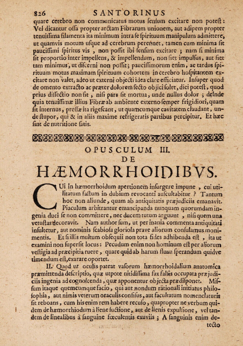 quare cerebro non communicatus motus fenfrnn excitare non potefl: Vel dicantur offa propter ardam Fibrarum unionem, aut adipem propter tenuiffima filamenta ita minimum intra fe fpirituum manipulum admittere, ut quamvis motum ufque ad cerebrum perennet, tamen cum minima fit pauciffimi fpiritus vis , non poffit ibi fenfum excitare ; nam fi minima fit proportio inter impellens, & impellendum, non net impulfus, aut fiet tam minimus,utdifeerni non poffit; pauciffimorum enim, ac tardus fpi- rituum motus maximam fpirituum cohortem in cerebro hofpitantem ex¬ citare non valet, adeo ut externi objedi idea clare efficiatur. Infuper quod de omento extrado ac pmer dolorem fedo objicifolet,dici potefl, quod prius diffedio non fit , nifi pars fit mortua, unde nullus dolor ; deinde quia tenuiffima? illius Fibra?ab ambiente externolemper frigidiori,quam fit internus, preffas ita rigefcant, ut quamcumque cavitatem claudant, un¬ de flupor, qui & in aliis maxime refrigeratis partibus percipitur* Et haec fint denutrkione fatis. OPUSCULUM IIL DE CUi in hasmorrhoidum apertionem infurger e impune , cui uti¬ litatum faiium in dubium revocanti aufcultabitur ? Tantum hoc non aliunde, quam ab antiquitatis praejudiciis emanavit. Piaculum arbitrantur emancipanda nunquam quorumdam in¬ genia duci fe non committere, nec ducem tutum arguunt , nifi quem una vetuflas decoravit. Nam author fum, ut per inania commenta antiquitati infultetur, aut nominis fcabiofa gloriola prave aliorum confulamus molli¬ mentis» Et fi illis mukum obfequii non tota fides adhibenda efl , ita ut examini non fuperfit locus; Pecudum enim non hominum efl per aliorum vefligiaad praeci pitia ruere , quare quid ab harum fluxu fperandum quidve timendum ell,exarare oportet. II. Quod u*t oculis pateat valorum hsemorrhoidaliutn anatomica praemittenda deferiptro, quas utpote nitidiffima faxfalfis occupata praejudi¬ ciis ingenia ad cagnofcenda, quae apponentur objeda prasdifponet. Mif- fum itaque quemcumquefacio, qui autjaondum rationali initiatus philo- fophia, aut nimis veterum oraculis confifus, aut faculratum nomenclaturis fit reboans, cum his enim rem habere recufo, quapropter ne verbum qui¬ dem de haemorrhiodum a liene fudione, aut de lienis expuliione, vel tan¬ dem de linealibus a fanguine faeculentis exuviis ; A fanguinis enim de- tedo