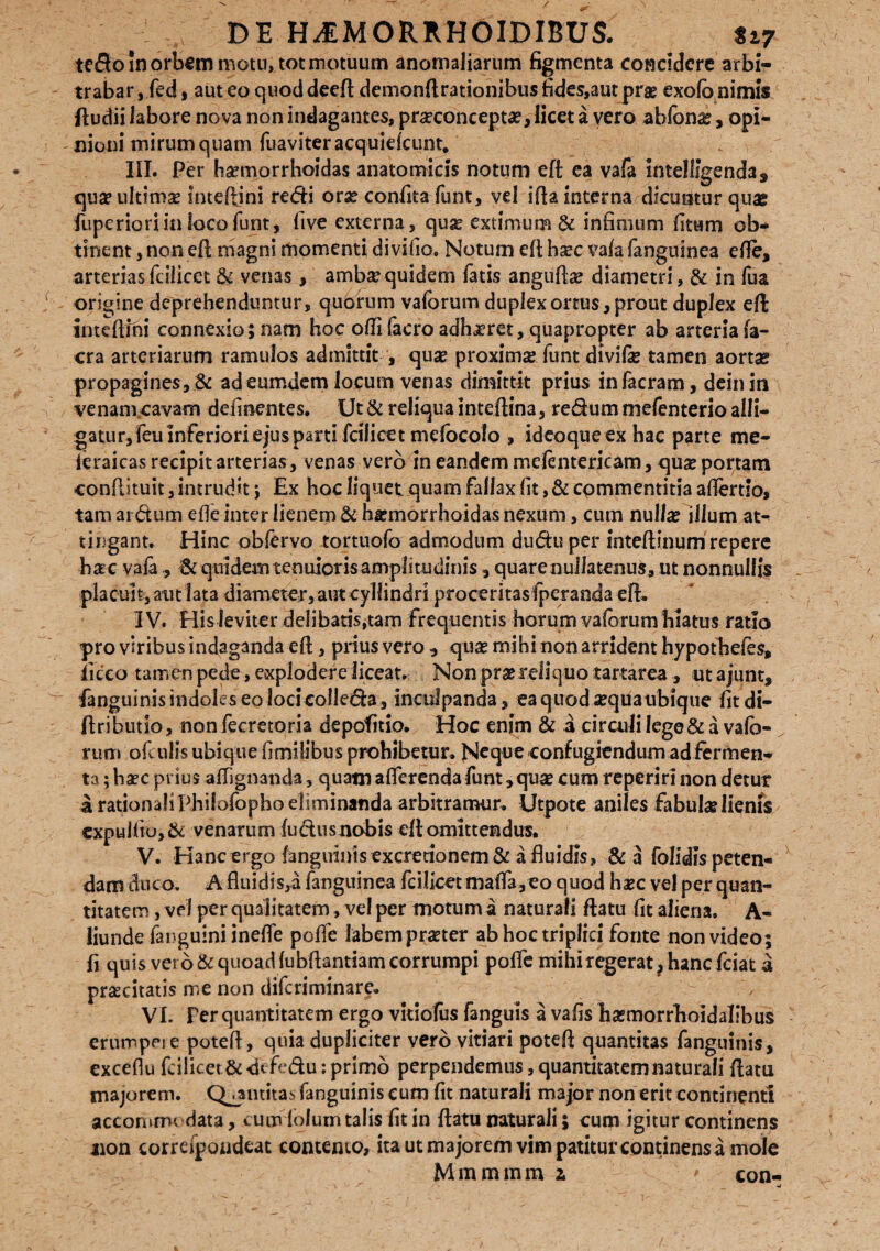 tedo in orbem motu, tot motuum anomaliarum figmenta concidere arbi¬ trabar , fed, aut eo quod deeft demonftrationibus fides,aut prae exofb nimis ftudii labore nova non indagantes, proconcepto, licet a vero ablbnae, opi¬ nioni mirum quam fuaviteracquidcunt# III. Per homorrhoidas anatomicis notum eft ea vafa intelligenda, quo ultimo inteftini redi orae confita funt, vd ifia interna dicuntur quae fuperioriin loco funt, live externa, quo extimum & infimum (itum ob¬ tinent , non eft magni momenti divifio. Notum eft hoc va(a fanguinea efle, arteriasicilicet & venas, ambo quidem fatis angufto diametri, & in fua origine deprehenduntur, quorum vaforum duplex ortus, prout duplex eft inteftfhi connexio; nam hoc odi facro adhoret, quapropter ab arteria Ia¬ era arteriarum ramulos admittit , qua proxima funt divilo tamen aorta propagines, .& adeumdem locum venas dimittit prius infacram, deinin \ venam cavam defluentes. Ut & reliqua inteftina, redutn mefenterio alli¬ gatur, feii inferiori ejus parti fcilicet mefocolo , ideoqueexhac parte me- ieraicas recipit arterias, venas vero in eandem mefentericam, qua portam conftituit, intrudit; Ex hoc liquet quam fallax fit, & commentitia aflertio» tam ardum efte inter lienem &hamorrhoidas nexum, cum nulla illum at¬ tingant. Hinc obftrvo tortuofo admodum dudu per inteftinum repere hac vala , Sc quidem tenuioris amplitudinis, quare nullatenus, ut nonnullis placuit, aut lata diameter,aut cyHindri proceritas Iperanda eft. IV. His leviter delibaris,tam frequentis horum vaforum hiatus ratio pro viribus indaganda eft, prius vero , qua mihi non arrident hypotbeles, licco tam en pede, explodere liceat. Non pro reli q uo tartarea, ut ajunt, fanguinis indoles eo loci colleda , inculpanda, ea quod aqua ubique fit di- ftributio, non fecretoria depolitio. Hoc enim & a circuli lege & a vafc- rum ofculis ubique fimilibus prohibetur. Ncque confugiendum adfermen- ta; hac prius affignanda, quam afferenda funt, qua cum reperiri non detur a rationali Philofopho eliminanda arbitramur. Utpote aniles fabulo lienis expuUtu, & venarum ludus nobis eft omittendus. V. Hanc ergo l3ngulnisexcretionem& a fluidis, & a folidts peten¬ dam duco. A fluidis,a fanguinea fcilicet maffa,eo quod hac vel per quan¬ titatem , vel per qualitatem, vel per motum a naturali ftatu fit aliena. A- liunde (anguini ineffe poffe labem proter ab hoc triplici fonte non video; fi quis vero & quoad (ubftantiam corrumpi poffe mihi regerat, hanc fciat a proritatis me non diferiminare. VL Fer quantitatem ergo vkiofus fanguis a vafis homorrhoidalibus erumpeie poteft, quia dupliciter vero vitiari poteft quantitas fanguinis, exceflu frilicet&ffcfedu: primo perpendemus, quantitatem naturali ftatu majorem. Qjjmtitas fanguinis eum fit naturali major non erit continenti accommodata, cumiofum talis fit in ftatu naturali; cum igitur continens non correipoiideat contento, ita ut majorem vim patitur continens a mole Mmmmm a ' con- ■u