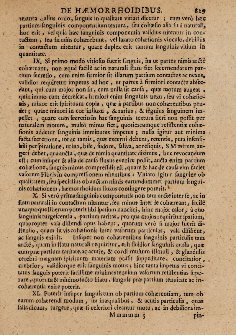 textura , alius ordo, fanguis in qualitate vitiari dicetur ; cum vero haec partium'fanguinis componentium textura, feu cohaefio alia fit a naturali* hoc erit, vel quia haec fanguinis componentia validius nitentur in con- tadum , feu firmius cohaerebunt, vel laxato cohaefioriis vinculo, debilius in contadum nitentur , quare duplex erit tantum languinis vitium in quantitate. , IX* Si primo modo vitiofus fuerit fanguis, ita ut partes nimis arde cohaereant, non aeque facile ac in naturali flatu fiet fecernendarum par¬ tium fecretio, cum enim firmior fit illarum partium contadus ac nexus* validior requiretur impetus ad hoc , ut partes a firmiori contadu ablce- dant, qui cum major non fit, cum nulla fit caufa , quae motum augeat , quinimmo cum decrefcat, firmiori enim fanguinis nexu , feu vi cohaefio- sis, minor erit fpirituum copia , quae ii partibus non cohaerentibus pen¬ det \ quare minori in cor influxu , & rarius, & fegnius fanguinem im¬ pellet , quare cum fecretio in hac fanguinis textura fieri non poflit per naturalem motum, multo minus fiet* quotiescumque refiftentiae cohae- fionis addetur fanguinis imminutus impetus ; nulla igitur aut minima fadafecretione, totae tantis, quae excerni debent, retentis, puta infenfi* feili perfpiratione, urina, bile, fudore, faliva, ac reliquis, SM mirum au¬ geri debet, qua auda , quae de nimia quantitate diximus, hue revocandum efl; cum infuper & alia de caufa fluxus evenire poflit, auda enim partium cohaefione, fanguis minus compreflilisefl,quare Si haede caufa vifii faciet vaforum Fibris in compreflionem nitentibus ; Vitiato igitur languine ob qualitatem,feufpecialius obaudamnimis earumdummet partium fangui¬ nis cohaefionem, h^morrhoidum fluxus contingere poterit. * X. Si vero prima languinis componentia non tam arde inter le,ac in flatu naturali in contadum nitantur, leu minus inter le cohaereant, facili unaquaque liberum poterit libi fpatium nancilci, hinc major calor, a quo fanguinis turgefeentia , partium raritas, pro qua majus requiritur fpatium, quapropter vala diflendi opus habent, quorum vero fi major fuerit di- flenlio, quam fit viscoh^fionis inter vaforum particulas, vala difilient, ac fanguis exibit. Infuper non cohaerentibus fanguinis particulis tam arde , quam in flatu naturali requiritur, erit fluidior fanguinis mafla , qua» cum prae partium raritate,ac acutie, & cordi multum fiimuli, & glandulis cerebri magnam fpirituum materiam poflit fuppeditare, concitatior, crebrior, validiorque ent fanguinis motus ^ hinc tanta impetus vi conci¬ tatus fanguis poterit facillime minimas tenuium vaforum refiflentias fupe- rare, quorum & minimo fado hiatu , languis prae partium tenuitate ac in¬ cohaerentia exire poterit. XI. Poterit infuper fanguis tum ob panium cohserentiam, tum ob earum cohaerendi modum , ita inaequalibus , & acutis particulis , quas faliadicunt, turgere, quse fi celeriori cieantur motu,ac in debilioraim- M m m m m $ pia-