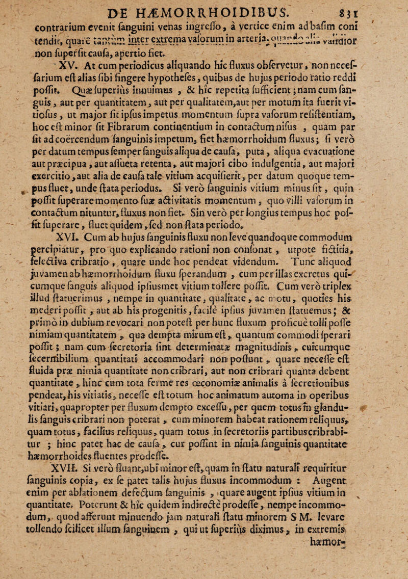 contrarium evenit faneuini vehas ingreffo, a vertice enim adbafim coni • • , \ • I -f - • 1 1* *• - * x --i-— «•na vdiidiof tendir, quaic Un-tUSl km extremayaiorum in arteria:om?Z2 non fuperfit caufa, apertio fiet. XV» At cum periodicus aliquando hic fluxus oblervetur, non necef- farium efl alias fibi fingere hypothefes, quibus de hujus periodo ratio reddi poffit. Qua?fuperius innuimus , & hic repetita fufficient;nam cum fan- guis , aut per quantitatem , aut per qualitatem,aut per motum ita fuerit vi- tiofus, ut major fit ipfus impetus momentum fupra vaforum refiflentiam, hoc efl minor fit Fibrarum continentium in contactumnifus , quam par fit ad coercendum (anguinis impetum, fiet hasmorrhoidum fluxus; fi vero per datum tempus femper fanguis aliqua de caufa, puta, aliqua evacuatione aut praecipua , aut afluet a retenta y aut majori cibo indulgentia , aut majori exercitio,aut alia de caufa tale vitium acquifierit, per datum quoque tem¬ pus fluet, unde flata periodus» Si vero fanguinis vitium minus fit, quin poffit fuperaremotqento fuae a&ivitatis momentum, quo villi vaforum In contagium nituntur, fluxus non fiet» Sin vero per longius tempus hoc pof¬ fit fuperare , fluet quidem ,fed mon flata periodo* XVI* Cum ab hujus fanguinis fluxu non leve quandoque commodum percipiatur , pro quo explicando rationi non confonat , utpote fifticia, felcdiva cribrario r quare unde hoc pendeat videndum. Tunc aliquod juvamen abhsmorrhoidum. fluxu fperandum , cum per illas excretus qui* cumque fanguis aliquod ipfiusmet vitium tollere pofilt. Cum vero triplex fllud {latuerimus , nempe in quantitate, qualitate, ac motu, quoties his mederi poffit , aut ab his progenitis, facile ipfius juvamen flatuemus} & prima io dubium revocari nonpoteft per hunc fluxum proficue tolli poffe nimiam quantitatem , qua dempta mirumefl, quantum commodi fperari poffit 5 nam cum fecretoria fint determinata- magnitudinis , curcumque lecermbiiium quantitati accommodari non poflunt , quare necefle efl fluida prae nimia quantitate non cribrari, aut non cribrari quanta debent quantitate , hinc cum tota ferme res oeconomia? animalis a fecretionibus pendeat, his vitiatis, neceffe efl totum hoc animatum automa in operibus vitiari, quapropter per fluxum dempto exceiTu, per quem totus m glandu¬ lis fanguis cribrari non poteratcum minorem habeat rationem reliquus, quam totus, facilius reliquus, quam totus in feeretoriis partibuscribrabi- tur ; hinc patet hac de caufa , cur poffint in nimia fanguinis quantitate haemorrhoides fluentes prodeffe* XVII. Si vero fiuant,ubiminor eft, quam In flatu naturali requiritur fanguinis copia, ex fe patet talis hujus fluxus incommodum : Augent, enim per ablationem defectum fanguinis , quare augent ipfius vitium in quantitate. Poterunt & hic quidem indirecte prodeffe, nempe incommo¬ dum, quod afferunt minuendo jam naturali flatu minorem S M* levare tollendo fcilic.et ilium fanguinem , qui ut fuperius diximus * in extremis hamor-