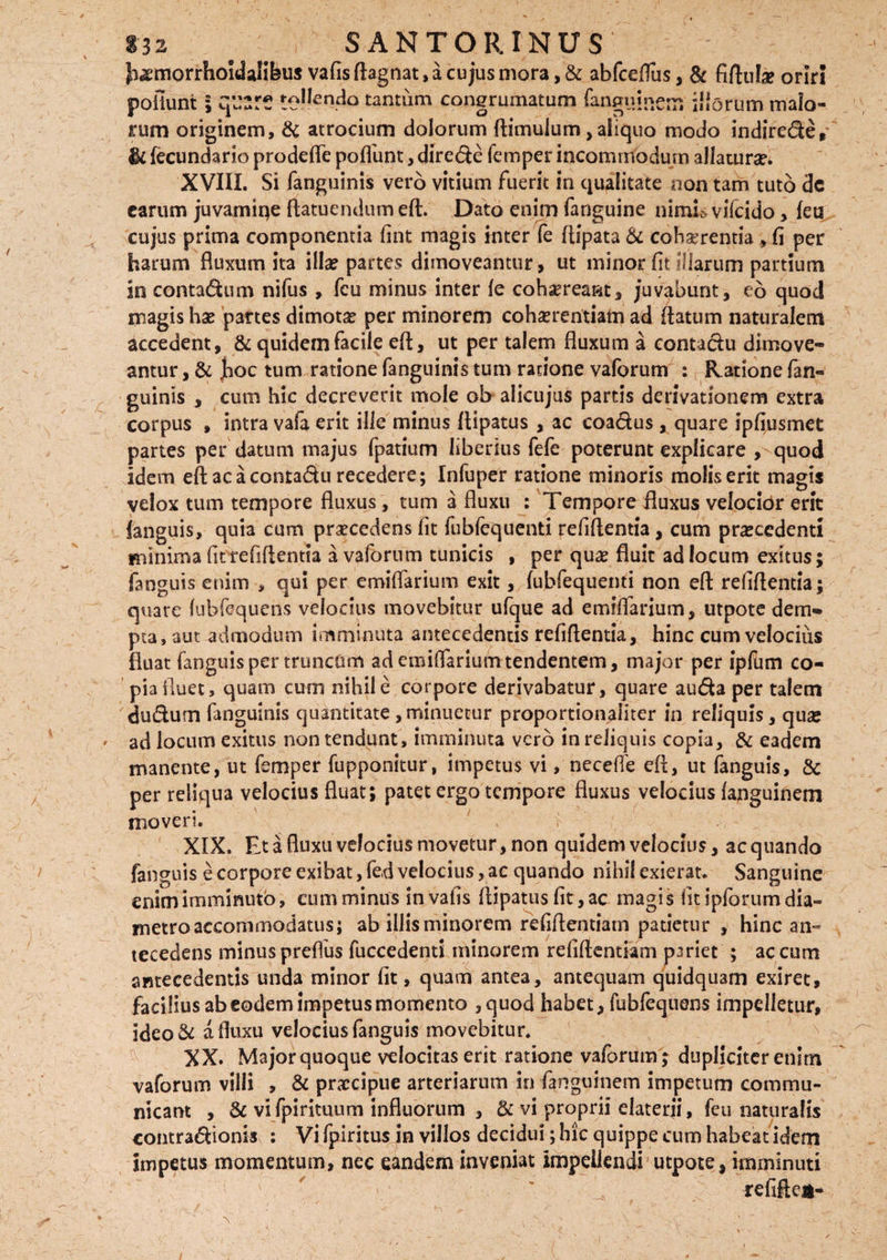 Jiaemorrhoidalifeus vafis ftagnat, a cujus mora, & abfcdfus, & fiftul* oriri poliunt i qusre te!!en4° tantum congrumatum fangninem iliorum maio¬ rum originem, & atrocium dolorum ftimulum, aliquo modo indirede,' §4 fecundario prodefie poliunt, direde femper incommodum allatura XVIII. Si fanguinis vero vitium fuerit in qualitate non tam tuto dc carum juvamiqe ftatuendum eft. Dato enim fanguine nimii* vifcido, leu cujus prima componenda fint magis inter fe flipata & cohaerentia , li per harum fluxum ita illa? partes dimoveantur, ut minor fit illarum partium in contadum nifus , fcu minus inter le cohaereant, juvabunt, eo quod magis hae partes dimota? per minorem cohaerentiam ad flatum naturalem accedent, & quidem facile eft, ut per talem fluxum a contadu dimove¬ antur , & Jhoc tum ratione fanguinis tum ratione vaforum : Ratione fan¬ guinis , cum hic decreverit mole oh alicujus partis derivationem extra corpus , intra vafa erit ille minus ftipatus , ac coadus , quare ipfiusmet partes per datum majus fpatium liberius fefe poterunt explicare , quod idem eft ac a contadu recedere; Infuper ratione minoris molis erit magis velox tum tempore fluxus, tum a fluxu : Tempore fluxus velocior erit languis, quia cum praecedens fit fubfequenti refiftentia, cum procedenti minima fit refiftentia a vaforum tunicis , per qua? fluit ad locum exitus; fanguis enim , qui per emiflarium exit, lubfequemi non eft refiftentia; quare (ubfequens velocius movebitur ufque ad emiflarium, utpote dem¬ pta, aut admodum imminuta antecedentis refiftentia, hinc cum velocius fluat fanguis per truncum ad emiflarium tendentem, major per ipftmi co¬ pia fluet, quam cum nihil e corpore derivabatur, quare auda per talem dudum fanguinis quantitate , minuetur proportionaliter in reliquis, quo ad locum exitus non tendunt, imminuta vero in reliquis copia, & eadem manente, ut femper fupponitur, impetus vi, necefle eft, ut fanguis, & per reliqua velocius fluat; patet ergo tempore fluxus velocius languinem moveri. XIX. Et a fluxu velocius movetur, non quidem velocius, ac quando fanguis e corpore exibat, fed velocius, ae quando nihil exierat. Sanguine enim imminuto, cum minus in vafis ftipatus fit, ac magis fit ipforum dia¬ metro accommodatus; ab illis minorem refiftentiam patietur , hinc an¬ tecedens minus preflus fuccedenti minorem refiftentiam pariet ; ac cum antecedentis unda minor fit, quam antea, antequam quidquam exiret, facilius ab eodem impetus momento ,quod habet, fubfequens impelletur, ideo& a fluxu velocius fanguis movebitur. XX. Major quoque velocitas erit ratione vaforum; dupliciter enim vaforum villi , & praecipue arteriarum in fanguinem impetum commu¬ nicant , & vifpirituum influorum , vi proprii elaterii, feu naturalis contradionis : Vi fpiritus in villos decidui; hic quippe cum habeat idem impetus momentum, nec eandem inveniat impellendi utpote, imminuti > v refiftea-