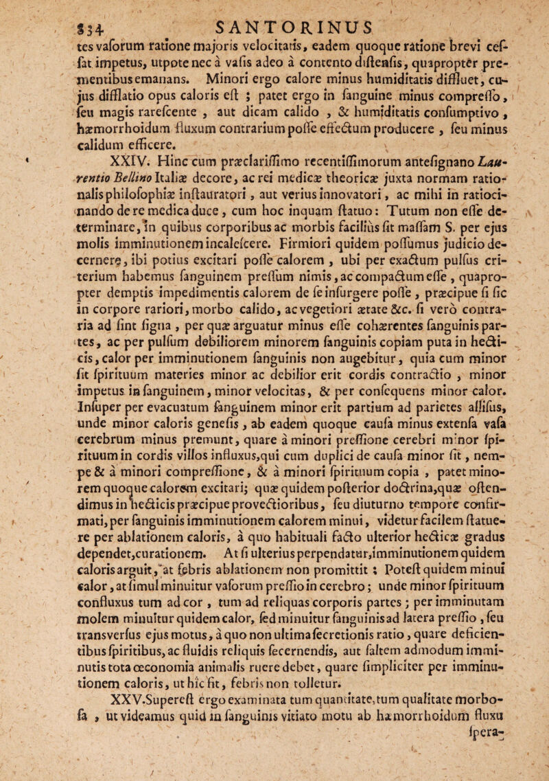 / §34* ^ SANTORINUS tesvaforum ratione majoris velocitatis, eadem quoque ratione brevi cef- fat impetus, utpoteneca valis adeo a contento difteafis, quapropter pre¬ mentibus emanans. Minori ergo calore minus humiditatis diffluet, cu¬ jus difflatio opus caloris efl ; patet ergo in fanguine minus compreflo, feu magis rarefcente , aut dicam calido , & humiditatis confumptivo , ha?rriorrhoidum fluxum contrarium pofle efiedum producere , feu minus calidum efficere. XXIV. Hinc cum pncclarifiimo recentiflimorum antefignano £<*#- rentio BellinoItaliae decore, aerei medica theorica? juxta normam ratio¬ nalis phiiofophia? inflauratori, aut verius innovatori, ac mihi in ratioci¬ nando de re medica duce, cum hoc inquam flatuo: Tutum non efle de¬ terminare, in quibus corporibus ac morbis facilius fit ma fiam S. per ejus molis imminutionem incalekere. Firmiori quidem poflumus judicio de¬ cernere, ibi potius excitari pofle calorem , ubi per exadum pulfus cri- terium habemus fanguinem preffum nimis,accompadumefle , quapro¬ pter demptis impedimentis calorem de feinfurgere pofle , praecipue fi fic in corpore rariori, morbo calido, ac vegetiori aetate &c. fi vero contra¬ ria ad fint ligna , per qua? arguatur minus efle cohaerentes fanguinis par¬ tes, ac per pulfum debiliorem minorem fanguinis copiam puta in hedi- cis,calor per imminutionem fanguinis non augebitur, quia cum minor fit fpirituum materies minor ac debilior erit cordis contradio , minor impetus ia fanguinem, minor velocitas, & per confequens minor calor. Infuper per evacuatum fanguinem minor erit partium ad parietes aljifus, unde minor caloris genefis , ab eadem quoque caufa minus extenfa vafa cerebrum minus premunt, quare a minori preflione cerebri rrfnor fpi¬ rituum in cordis villos influxus,qui cum duplici de caufa minor fit, nem¬ pe & a minori compreffione, & a minori fpirituum copia , patet mino¬ rem quoque calorem excitari; qua? quidem pofterior dodrina,qua? offen¬ dimus in hedicis pra?cipue provedioribus, feu diuturno tempore confir¬ mati, per fanguinis imminutionem calorem minui, videtur facilem (latue¬ re per ablationem caloris, a quo habituali fado ulterior hedicas gradus dependet,curationem. At fi ulterius perpendatur,imminutionem quidem caloris arguit ,at febr is ablationem non promittit ; Poteff quidem minui calor, at firnul minuitur vaforum preffioin cerebro; unde minor fpirituum confluxus tum ad cor , tum ad reliquas corporis partes ; per imminutam molem minuitur quidem calor, fed minuitur fanguinisad latera preffio ,feu transverfus ejus motus, a quo non ultimafecretionis ratio, quare deficien¬ tibus fpiritibus, ac fluidis reliquis fecernendis, aut faltem admodum immi¬ nutis tota oeconomia animalis ruere debet, quare (impliciter per imminu¬ tionem caloris, ut hic fit, febris non tolletur. XXV. Supereft ergo examinata tum quantitate,tum qualitate morbo- fa , ut videamus quid m fanguinis vitiato motu ab hamorrhoidum fluxu (pera-; y* • \'( W . -1 ' • 1 . ' S ‘i.; ' < : / - ■: ■ ' „ ./ ■' ' \i-. ! '