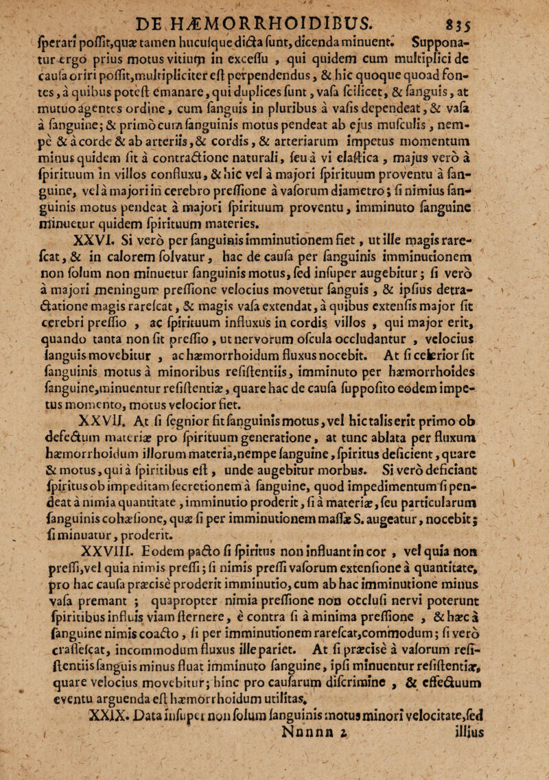 I / ‘S DEMMORRHOIDIBUS. 835 jperari poflit,qua? tamen hucufque dida funt, dicenda minuent. Suppona¬ tur ergo prius motus vitiutp in exceflu , qui quidem cum multiplici dc caufa oriri poflit,multipliciter efl perpendendus, & hic quoque quoad fon¬ tes, a quibus poteft emanare,qui duplices funt, vafa fcilicet, & fanguis, at mutuo agentes ordine, cum (anguis in pluribus a vafis dependeat, & vafa a fanguine; & primo cum fanguinis motus pendeat ab ejus mufculis, nem» pe & a corde & ab arteriis,& cordis, & arteriarum impetus momentum minus quidem Iit a contradione naturali, feu a vi elaftica , majus vero a fpirituum in villos confluxu, &hic vd a majori fpirituum proventu a fan¬ guine, vel a majori in cerebro preflione a vaforum diametro; fi nimius fan- guinis motus pendeat a majori fpirituum proventu, imminuto fanguine minuetur quidem fpirituum materies. XXVI. Si vero per fanguinis imminutionem fiet, ut ille magis rare- fcat,& in calorem folvatur, hac de caufa per fanguinis imminutionem non (olum non minuetur fanguini$motus,fed infuper augebitur; fi vero a majori meningum preflione velocius movetur fanguis , & ipfius detra- datione magis rarekat, & magis vafa extendat, a quibus extenfis major fit cerebri preflio , ac fpirituum influxus in cordis, villos , qui major erit, quando tanta non fit preflio , utnervohim ofcula occludantur , vdocius languis movebitur , ac ha?morrhoidum fluxus nocebit. At fi ceferior fit fanguinis motus a minoribus refiftentiis, imminuto per haemorrhoides fanguine,minuentur refiflentise, quare hac de caufa fuppofito eodem impe¬ tus momento, motus velocior fiet. XXVII. At fi fegnior fit fanguinis motus, vel hic talis erit primo ob defedum materia? pro fpirituum generatione, at tunc ablata per fluxum ha?morrhoiduin illorum materia,nempe fanguine, fpiritus deficient, quare & motus, qui a fpirkibus eft, unde augebitur morbus. Si vero deficiant fpiritus ob impeditam fecretionem a fanguine, quod impedimentum fi pen¬ deat a nimia quantitate , imminutio proderit, fi a materia?, feu particularum fanguinis cobadione, qua? fi per imminutionem mafli S. augeatur, nocebit; fi minuatur, proderit. XX VIII. Eodem pa&o fi fpiritus non Influant in cor , vel quia non pre(Ti,vel quia nimis preffi; fi nimis prefli vaforum extenfione a quantitate, pro hac caufa praecise proderit imminutio, cum ab hac imminutione minus vafa premant ; quapropter nimia preflione non occlufi nervi poterunt fpiritibus influis viam fternere, e contra fi a minima preflione , &ha?ca fanguine nimis coado, fi per imminutionem rarefeat,commodum; fi vero crafldeat, incommodum fluxus ille pariet. At fi praecise a vaforum refi- ftentiisfanguis minus fluat imminuto fanguine, ipfi minuentur refiftentiar, quare velocius movebitur; hinc pro caufarutn difcrimine , & effeduum eventu arguenda efl haemorrhoidum utilitas. XXIX. Datainfupei non folum fanguinis motus minori velocitate,fed 1  - Nnnnn 1 illius