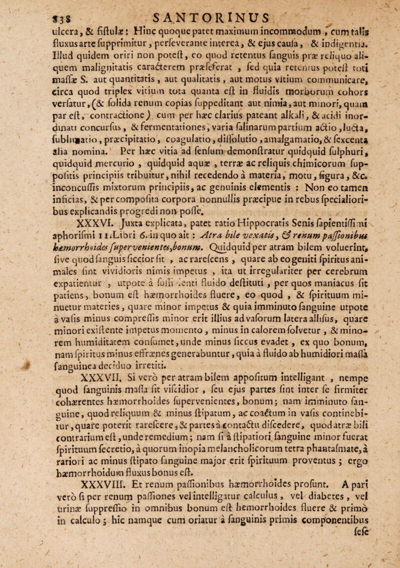 ulcera, & fiftulae: Hinc quoque patet maximum incommodum l cum talis fluxus arte fu pprimitur, perfeverante interea, & ejuscauia, & indicentia. Illud quidem oriri non poteft, eo quod retentus fanguis pvz reliquo ali¬ quem malignitatis cara&erem praflefierat , fed quia retemus poteii toti maffe S. aut quantitatis , aut qualitatis , aut motus vitium communicare, circa quod triplex vitium tota quanta eft in fluidis morborum cohors verfatur,(& folida renum copias fuppeditant aut nimia,aut minori,quam par efl, contractione ) cum per haec clarius pateant alkali, & acidi inor¬ dinati co neu r fu s, & fermentationes, varia falinarum partium a&io ,lu&a, fubliqiatio, pr&cipitatio, coagulatio, diflblutio,amalgamatio, & fexcenta alia nomina. Per haec vitia ad fenlum demonflratur quidquid fulphuri, quidquid mercurio , quidquid aquas , terra? ac reliquis chimicorum fup- pofitis principiis tribuitur,nihil recedendoa materia, motu,figura, &c. inconcuflis mixtorum principiis, ac genuinis elementis : Non eo tamen inficias, Sc percompofita corpora nonnullis praecipue in rebus fpecialiori- bus explicandis progredi non pofle, XXXVI. Juxta explicata, patet ratio Hippocratis Senis lapientifli mi aphorifmi i i;Libri 6. in quo ait : Atra, bile vexatis y & renum pajfionibH* loAmorrhndes fupervementes^bonum. Quidquid per atram bilem voluerint, five quod fanguis ficcior fit , acrarefcens, quare ab eo geniti fpiritus ani¬ males fmt vividioris nimis impetus , ita ut irregulariter per cerebrum expatrentur , utpote a fu in lenti fluido deflituti , per quos maniacus fit patiens, bonum efl haemorrhoides fluere, eo quod , & fpirituum mi¬ nuetur materies, quare minor impetus & quia imminuto fanguine utpote avafis minus compreflis minor erit illius advaforum latera allifus, quare minori exiftente impetus momento, minus in calorem folvetur , & mino¬ rem himiidkatem confumet,unde minus ficcus evadet, ex quo bonum, nam fpiritus minus effraepes generabuntur, quia a fluido ab humidiori mafla fanguinea deciduo irretiti. XXXVII. Si vero per atram bilem appofitum Intelligant , nempe quod fanguinis mafla fit vifeidior , feu ejus partes fint inter fe firmiter cohaerentes haemorrhoides lupervenientes, bonum; nam imminuto fan- guine, quod reliquum & minus fiipatum, accoa&um in vafis continebi¬ tur, quare poterit rarefceres& partesaconta&u difcedere, quod atrae hili contrarium efl ,unde remedium; nam fi aflipatiori fanguine minorfuerat fpirituum fecretio, a quorum inopia melancholicorum tetra phantafmate, a rariori ac minus flipato fanguine major erit ipirituum proventus ; ergo haemorrhoidum fluxus bonus eft. XXXVIII. Et renum paflionibos haemorrhoides profunt. A par? vero fi per renum pafliones velintelligatur calculus , vei diabetes , vel tirinse fuppreflio in omnibus bonum efl hemorrhoides fluere & primo in calculo j hic namque cum oriatur a fanguinis primis componentibus fefe