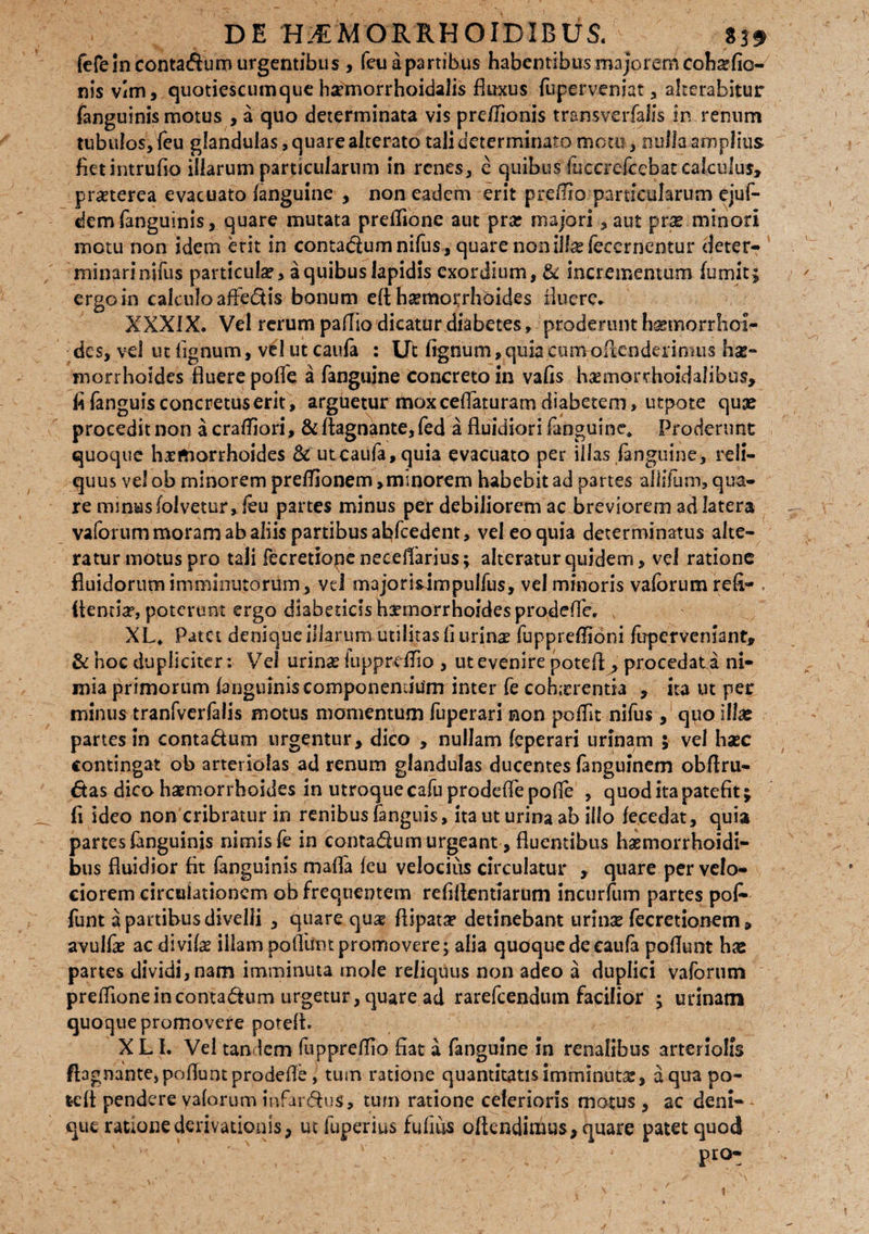 fefe In contadum urgentibus , feuapartibus habentibus majorem coh^fio- nis vim, quotiescumque hsrmorrhoidalis fluxus fuperveniat, alterabitur fanguinis motus , a quo determinata vis preflionis tramverfalis in renum tubulos, feu glandulas, quare alterato tali determinato motu, nulla amplius fietintrufio illarum particularum in renes, e quibus fuecrefccbac calculus» prseterea evacuato (anguine , non eadem erit preflio particularum ejuf- dem fanguinis, quare mutata preflione aut prar majori, aut pr.se minori metu non idem erit in contadumnifus , quare non illa? feeernentur deter¬ minari nifus particula?, a quibus lapidis exordium, & incrementum (umit; ergo in calculoafiedis bonum efl; h^morrhoides fluere* XXXIX. Vel rerum pallio dicatur diabetes, proderunt haemorrhoi¬ des, vel ut lignum, vel ut caufa : Ut lignum, quia cumoflcnderimus hse- morrhoides fluere polle a fanguine Concreto in vafls ha?morrhoidalibus, fi fanguis concretus erit, arguetur mox ceflaturam diabetem, utpote quae procedit non a crafliori, & ftagnante, fed a fluidiori fanguine* Proderunt quoque haemorrhoides Sc utcaufa,quia evacuato per illas fanguine, reli¬ quus vel ob minorem preflionem»minorem habebit ad partes aililum, qua¬ re mmusfolvetur, leu partes minus per debiliorem ac breviorem ad latera vaforum moram ab aliis partibus abfcedent, vel eo quia determinatus alte¬ ratur motus pro tali fecretionenecelTarius; alteratur quidem, vel ratione fluidorum imminutorum , vel majorislmpulfus, vel minoris vaforum refi- Aentia?, poterunt ergo diabeticlsimnorrhoidesprodeflb. XL* Patet denique illarum utilitas fi urinse fuppreflioni fuperveniant, & hoc dupliciter: Vel urina? fuppreffio , ut evenire potefl , procedat i ni¬ mia primorum (anguinis componendum inter fe cohicrentia , ita ut per minus tranfverfalis motus momentum fuperari non poflit nifus, quo illa? partes in contadum urgentur, dico , nullam (eperari urinam $ vel hasc contingat ob arteriolas ad renum glandulas ducentes fanguinem obftru- 6tas dico haemorrhoides in utroque cafu prodefle pofle , quod ita patefit; fi ideo non cribratur in renibus fanguis, ita ut urina ab illo (ecedat, quia partes fanguinis nimis fe in contadum urgeant, fluentibus himorrhoidi- bus fluidior fit fanguinis mafla (eu velocius circulatur , quare per velo¬ ciorem circulationem ob frequentem refiflentiarum incurlum partes po£ funt a partibus divelli , quare quae fiipatse detinebant urinx fecretionem , avulfe acdivila? illam poliunt promovere; alia quoque de caufa poflunt hae partes dividi, nam imminuta mole reliquus non adeo a duplici vaforum preflione in contadtum urgetur, quare ad rarefeendum facilior ; urinam quoque promovere potefl:. X L I. Vel tandem fuppreflio fiat a fanguine in renalibus arteriolis fl:3gnante, poflunt prodefle, tum ratione quantitatis imminuta?, aqua po- fcdt pendere vaforum mfardus, tum ratione celerioris motus , ac deni- * que ratione derivationis, ut fuperius fufius oflendimus, quare patet quod ' „ . / . ' j pro-