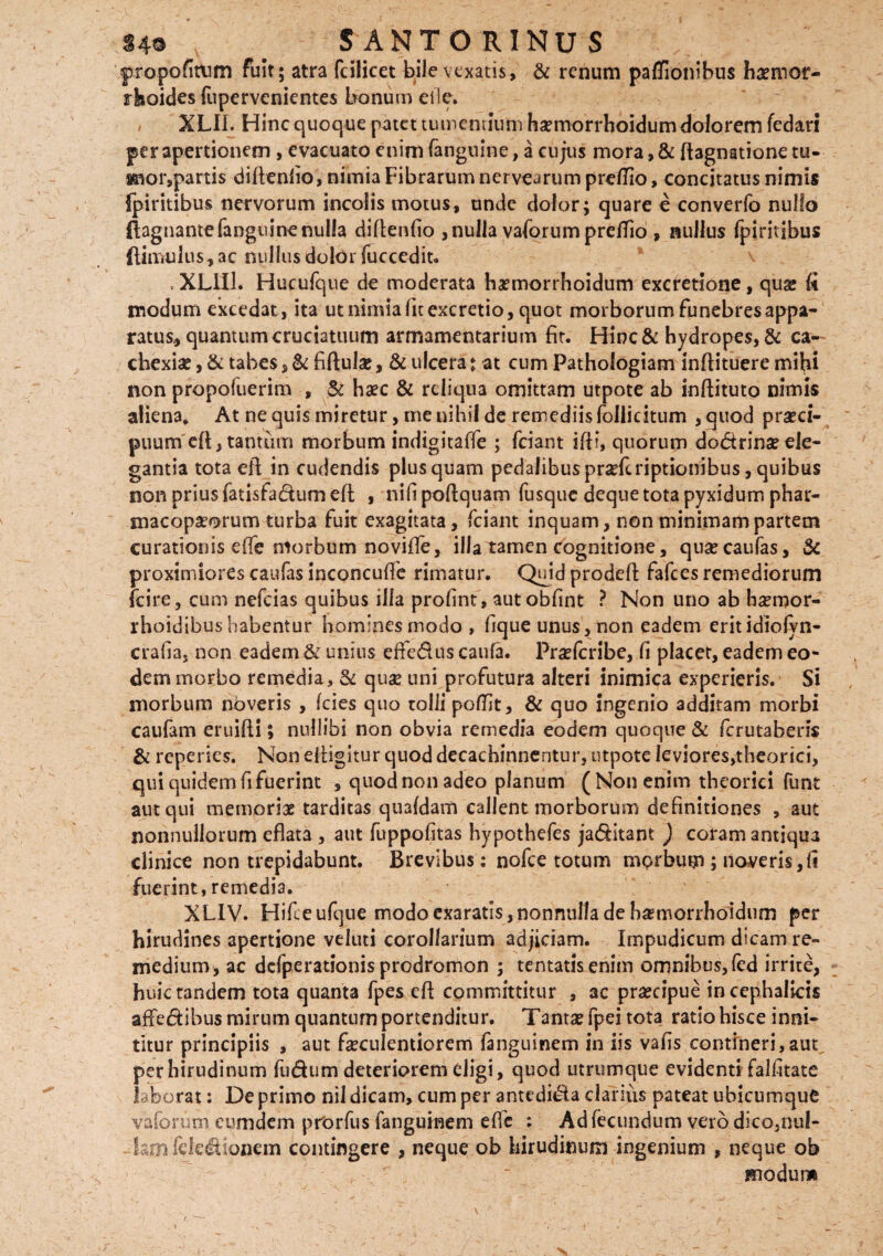 SANTORINUS propofitum fuit; atra fcilicet bile vexatis, & renum paffionihus haemor¬ rhoides fupervenientes bonum etle. / XLII. Hinc quoque patet tumentium haemorrhoidum dolorem fedari per apertionem , evacuato enim (anguine, a cujus mora,& ftagnationetu- snor,partis diftenfio, nimia Fibrarum nervearum preflio, concitatus nimis {piritibus nervorum incolis motus, unde dolor; quare e converfo nullo ftagnantefanguinenulla diflenfio , nulla vaforum preflio , nullus (piritibus (limulus, ac nullus dolor fuccedit. \ »XL1I1. Hucufque de moderata haemorrhoidum excretione, quae (i modum excedat, ita ut nimia fit excretio, quot morborum funebres appa¬ ratus., quantum cruciatuum armamentarium fit. Hinc& hydropes, & ca¬ chexiae , & tabes, & fiftulse, & ulcera: at cum Pathologiam infiituere mihi non propofuerim , & haec & reliqua omittam utpote ab inflituto nimis aliena* At ne quis miretur, me nihil de remediis follicitum , quod praeci¬ puum efi, tantum morbum indigitaffe ; fciant iftl, quorum dodrinse ele¬ gantia tota eil in cudendis plusquam pedalibuspnefcriptionibus, quibus non prius fatisfadum efi; , nifi poftquam fusque deque tota pyxidum phar- macopaeorum turba fuit exagitata, fciant inquam, non minimam partem curationis e (Te niorbum no vide, illa tamen cognitione, quaecaufas, & proximiores caufas inconcufle rimatur. Quidprodefi: fafces remediorum fcire, cum nefeias quibus illa profint, autobfint ? Non uno ab haeroor- rhoidibushabentur homines modo , fique unus, non eadem erit idiolyn- crafia, non eadem & unius effedus caufa. Praefcribe, fi placet, eadem eo¬ dem morbo remedia, & quae uni profutura alteri inimica experieris. Si morbum nbveris , (cies quo tolli poflit, & quo ingenio additam morbi caufam eruifti; nullibi non obvia remedia eodem quoque & ferutaheris & reperies. Noneiiigitur quod decachinnentur, utpote leviores,theorici, qui quidem fi fuerint , quod non adeo planum (Non enim theorici funt aut qui memoriae tarditas quafdam callent morborum definitiones , aut nonnullorum eflata , aut fuppofitas hypothefes ja&itant ) coram antiqua clinice non trepidabunt. Brevibus: nofce totum morbum ; noveris,fi fuerint, remedia. XLIV. Hifieufque modo exaratis,nonnulla de h^morrhoidum per hirudines apertione veluti corollarium adjiciam. Impudicum dicam re¬ medium, ac defperationis prodromon ; tentatisenim omnibus,fed irrite, huic tandem tota quanta fpes dl committitur , ac praecipue in cephalicis affedibus mirum quantum portenditur. Tantsefpei tota ratio hisce inni¬ titur principiis , aut faeculentiorem fanguinem in iis vafis contineri, aut^ per hirudinum fudum deteriorem eligi, quod utrumque evidenti falfitate laborat: De primo nil dicam, cum per antedi&a clarius pateat ubicumque vaforum eumdem prorfus fanguinem e fle : Ad fecundum vero dico,nul¬ lam feleUionem contingere , neque ob hirudinum ingenium , neque ob modur»