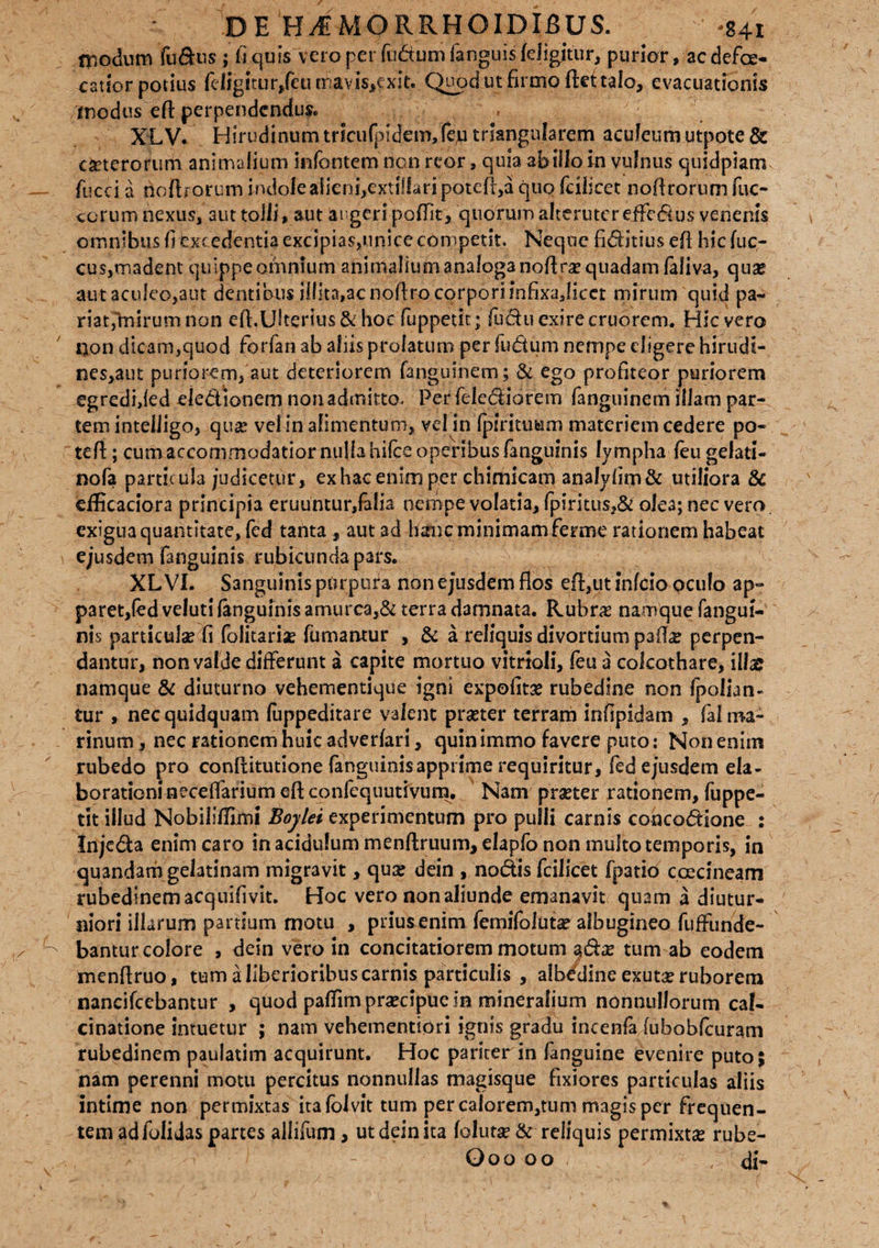 modum fultis ; fi quis vero per fudtum fanguis {eligitur, purior, ac defce- catiorpotius fcligttur,feu mavis,exit. Quod ut firmo ftdtalo, evacuationis inodus eft perpendendus. XLV. Hirudinumtrlcufpidem,feju triangularem acufeum utppte & ceterorum animalium infontem non reor, quia ab illo in vulnus quidpiam fucci a fio fl rorum indolea1ieni,exti!lari poteft,a quo fcilicet nofirorum fuc- ccrum nexus, aut tolli» aut augeri poffit, quorum alteruter effectus venenis omnibus fi excedentia excipias,unice competit. Neque fiditius efl hicfuc- cus,madent quippe omnium animalium analoga noflra? quadam faliva, qua? aut aculeo,aut dentibus illita,ac noflro corpori JnfixaJicet mirum quid pa¬ riat,'mirum non efl.UStertus&hoc fuppetit; fudu exire cruorem. Hic vero non dicam,quod fhrfan ab aliis prolatum per ludum nempe digere hirudi- nes,aut puriorem, aut deteriorem fanguinem; & ego profiteor puriorem egredided dedionem non admitto. Per felediorem fanguinem illam par¬ tem inteliigo, qua? vel in alimentum» vel in fpintuum materiem cedere po- tefl:; cum accommodatior nulla hilce operibus fanguinis lympha feugelati- nof? particula judicetur, ex hac enim per chimicam analyfim& utiliora 8c efficaciora principia eruuntur,falia nempe volatia, fpiritus»& olea; nec vero exigua quantitate, fed tanta, aut ad hanc minimam ferme rationem habeat ejusdem fanguinis rubicunda pars. XL VI. Sanguinis purpura non ejusdem flos efl,ut infeio oculo ap¬ paret,fed veluti fanguinis amurca,& terra damnata. Rubras namque fangui¬ nis particula? fi foiitaria? fumantur , & a reliquis divortium paffe perpen¬ dantur, non valde differunt a capite mortuo vitrioli, feu a colcothare, illae namque & diuturno vehementique igni expofita? rubedine non fpollan- tur , nec quidquam fuppeditare valent pra?ter terram infipidam » fal ma¬ rinum, nec rationem huic adverfari, quinimmo favere puto: Non enim rubedo pro conflitutione fanguinis apprime requiritur, fed ejusdem ela¬ borationi neceffarium efl confequutivum. Nam praeter rationem, fuppe¬ tit illud Nobilifllmi Boylei experimentum pro pulli carnis concodione : Injeda enim caro in acidulum menftruum, elapfo non multo temporis, in quandam gelatinam migravit, qua? dein , nodis fcilicet fpatib coccineam rubedinem acquifivit. Hoc vero non aliunde emanavit quam a diutur¬ niori illarum panium motu , prius enim femifoluta? albugineo fuffunde- bantur colore , dein vero in concitatiorem motum §da? tum ab eodem menflruo, tum a liberioribus carnis particulis , albedine exutae ruborem nancifcebantur , quod pafiim praecipue in mineralium nonnullorum cal- cinatione intuetur ; nam vehementiori ignis gradu incenfa fubobfcuram rubedinem paulatim acquirunt. Hoc pariter in fanguine evenire puto; nam perenni motu percitus nonnullas magisque fixiores particulas aliis intime non permixtas itafolvit tum per calorem,tum magis per frequen¬ tem ad folidas partes allifum, ut dein ita folutse & reliquis permixtse rube- Ooo oo / , di-