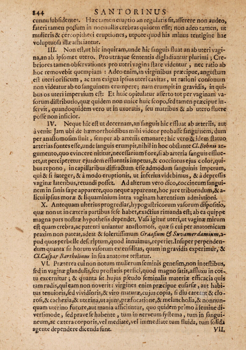 cunnufubfidentes.' Haec tamen eruptio an regularis fit,aflerere non audeo, fateri tamen pofilim in nonnullis crebras quidem efte; non adeo tamen, ut mulieris & cercopitheci eruptiones, utpote quod his minus tentigine hac voluptubfa ili# afficiantur. III. Non effiut hic inquiram,unde hic (anguis fluat an ab uteri vagi¬ na,an ab ipfomet utero. Pro utraque (ementia digladiantur plurimi; Cre¬ briores tamen obfervationes pro uteri vagina flare videntur , nec ratio ab hoc removebit quempiam : Adeo enim,in virginibus praecipue, anguflum eft uteriorificum , ac tam exigua ipfiusuteri cavitas, ut rationi confonum non videatur abeo fanguinem erumpere; namerumpitin gravidis, inqui- bus os uteri impervium efl: Et huic opitulatur aflerto tot per vaginam va- forum diftributio,qiiae quidem non unice huic fcopo/ed tamen praecipue in - fervit, quandoquidem vero ut in uxoratis, feu matribus & ab utero fluere pofle non inficior. IV. Neque hic efl ut decernam,an fanguis hic effluat ab arteriis, aut avenis: Jam ubi de haemorrhoidibusmihi videor probaflefanguinem, dum per anaflomofim fluit, femper ab arteriis emanare: hic vero & idem ftatuo arterias fontes efle,unde (anguis erumpit,nihifin hoc obflante CLBohnii ar¬ gumento,quo evincere nititur,neceflarium f ore,fi ab arteria fanguis efflue¬ ret,ut perciperetur ejusdem effluentisimpetu$,& coccineusejus color,qui¬ bus repono, in capillaribus diffiradum effle admodum (anguinis impetum, qui & fi integer, & a modo eruptionis, ut inferiusvidebimus, &adepreffis vaginae lateribus,retundi pofflet. Ad alterum vero dico,coccineum (angui- nem in fanis faepe apparere,quo neque apparente,hoc jure tribuendum,& a- licui ipfius morae &Iiquaminium intra vaginam haerentium admixtioni. X. Antequam ulteriusprogrediarffiypogaflricorum vaforumdilpofitio, quae non ut in caeceris partibus fefe habet,exad:ius rimanda eft; ab ea quippe magna pars noftrae hy pothefis dependet, Vafa igitur uteri,ut vaginae mirum eft quam crebra,ac patenti uniantur anaftomofi, quae fi cui per anatomicam praxim non pateat,adeat & (olertiffimum Graafium &Stivamerdamium,a- pud quos perbe lle defcnptum,quod innuimus,reperiet.Infuper perpenden¬ dum quanta fit horum vaforum extenfilitas, quam in gravidis experimur, & Ci.Cajfpar Bartholinus in fua anatonae reflatur. VI. Praeterea cui non notum mulierum feminis genefim,non in teftibus, fed in vaginae glanduiis,feu proflatis perfici,quod magno (atis,aflluxu in coi- tu excernitur; & quanta fit hujus pfeudo feminalis materi# efficacia quis tamrudis,quieamnonnoverit: virgines enim praecipue eu(ar(#,aut habi¬ tus tenuioris,(edvividioris,Seviro matura?,cuju$copia, fidiucarefeOt&clo- rofi,& cachexia uterina, ut ajunt,pr#focarione,& meJancboIia,&nonnun- quam uterino furore,aut mania afficiuntur, quo quidem primo ateminedi- verfimode, fed prave fe habente , tum in nerveum fyflema, tum in fangui- neum,ae caetera corporis,vel mediate, vel immediate tum fluida, tum folida agente dependere dicenda (iint. VII»