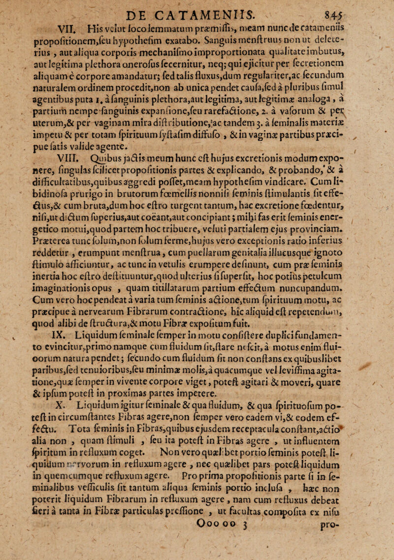 VII. His velut locoJemmatum praemiflt>, meam nuncdecatameniis propofitionem,feu hypothefim exatabo. Sanguis menftruus non ut delete- rius, aut aliqua corporis mechanifmoimproportionata qualitate imbutus, aut legitima plethoraonerofusfccernitur, neq; qui ejicitur per fecretionem aliquam e corpore amandatur; fed talis fluxus,dum regulariter,ac fecundum naturalem ordinem procedit,non ab unica pendet caufa,fed a pluribus fimul agentibus puta i, afanguinis plethora,aut legitima, aut legitimae analoga , a partium nempefanguinis expanhone,feu rarefadione, 2. a vaforum & pe£ uterum,& per vaginam mira diflrij>utione,!ac tandem 3. a feminalis materiae impetu & per totam fpirituumfyflafimdiffufo , & in vaginae partibus praeci¬ pue fatis valide agente. VIII. Quibus jadis meum hunc cft hujus excretionis modum expo¬ nere, lingulas fcilicetpropofitionis partes & explicando, &probando,*& a difficultatibus,quibusaggredi poflet,meam hypothefim vindicare. Cum Ii- bidinofa prurigo in brutorum foemellisnonnifi feminis flimulantis fiteffe- dus,& cum bruta,dum hoc eftro turgent tantum, hac excretione foedentur* nifi,ut didum fuperius,aut coeant,aut concipiant; mihi fas erit feminis ener¬ getico motui,quod partem hoc tribuere, veluti partialem ejus provinciam. Pneterea tunc folum,non filum ferme,hujus vero exceptionis ratio inferius reddetur , erumpunt menflrua, cum puellarum genitalia illucusqtie ignoto Aimufo afficiuntur, ac tunc in vetulis erumpere delinunt, cum prae feminis inertia hoc eflro deftituuntur,quod ulterius fifuperfit, hoc potids petulcum imaginationis opus , quam titillatarum partium effedum nuncupandum» Cum vero hoc pendeat a varia tum feminis adione,tum fpirituum motu, ac praecipue a nervearum Fibrarum contradione, hic aliquid eft repetendum, quod alibi de firudura}& motu Fibrar expolitum fuit. IX. Liquidum feminale femper in motu confidere dupfid fundamen¬ to evincitur,.primo namque cum fluidum fit,flare nefcit,a motus enim flui- oorum natura pendet; fecundo cum fluidum fit non conflans ex quibuslibet paribus,fed tenuioribus,feu minimsmolis,a quacumque vel leviflima agita- tione,quae femper in vivente corpore viget, potefl agitari & moveri, quare & ipfum potefl in proximas partes impetere. X, Liquidum igitur feminale & qua fluidum, & qua fpirituofum po¬ tefl in circumflantes Fibras agere,non femper vero eadem vi,& eodem ef- fedu. Tota feminis in Fibras,quibus e jusdem receptacula conflant,adio* alia non , quam flimuli , feu ita potefl in Fibras agere , ut influentem fpiritum in refluxum coget. Non vero quaelibet portio feminis potefl. li¬ quidum arvorum in refluxum agere , nec quaelibet pars potefl liquidum in quemcumque refluxum agere. Pro prima propofitionis parte fi in fe¬ minalibus ve/Jiculis fit tantum aliqua feminis portio indufa , hxc non poterit liquidum Fibrarum in refluxum agere , nam cum refluxus debeat fieri a tanta in Fibrae paniculas preifione , ut facultas compofita ex nifu •«' Ooo 00 3 pro-