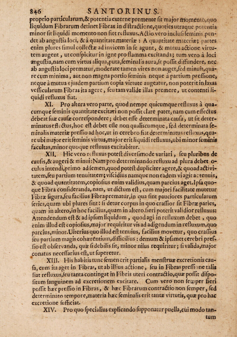 U6 t ' SANTORINUS. proprio particularum,& potentia externe premente fit major momemo,quo liquidum Fibrarum detinet Fibras in dsftradicne,quoties utraque potentia minor fit liquidi momento non fiet refluxus. Adio vero intiufi fcminiCptn- det ab anguflia loci, & a quantitate materiae : A quantitate materiae; partes enim plures fimulcolleda ad invicem in fe agunt, & mutua adione virtu¬ tem augent, utconfpicitur in igne pro flamma excitanda; tum vero a loci anguftia,nam cum virtus aliqua,puta,feminalis aura,(e poflit diffundere, nec ab anguflia loci prematur,moderate tamen vires nonauget,fed minuit,qua» recumtninima, aut non magna portio feminis neque a partium p-reffione, neque a mutua ejusdem partium copia virtute augeatur, non poterit in laxas verticularum Fibras ita agere, feutam valide illas premere, ut contenti li¬ quidi refluxus fian XI. Pro altera vero parte, quod nempe quicumquerefluxus a qua-* cumque feminis quantitate excitari non podic clare patet, nam cum effedus debeat fuacaufacorrefpondere; debet effe determinata caufa, ut fitdeter- minatuseflcdusjhoc efl debet efle nonqualiscumque, fed determinata fe¬ minalis materis preffioad hoc,ut in cerebro fiat determinatus refluxus,qua¬ re ubi major erit feminis virtus,major erit liquidi refluxus,ubi minor feminis facultas,minor quoque refluxus excitabitur. XII. Hic vero r< fluxus poteft diverfimode variari, feu pluribus de caufis,& augeri & minui: Nam pro determinando refluxu ad plura debet o- culus intendi,primo ad fcmen,quod potefl dupliciter agere,& quoad adivi- tatem,fcu partium tenuitatem; vifeidius namque non eadem vi agit ac tenuis, & quoad quantitatem,copiofius enim validius,quam parcius aget.Ipfa quo¬ que Fibra confideranda, nam, utdidum efl, cum majori facilitate mutetur Fibrae figur3,feu facilius Fibraprematur,in qua fint pauciores particularum feries,quam ubi plures fint: fi detur corpus in quo craffior fit Fibra paries, quam in altero,in hoc facilius,quam in altero.fieri poterit validior refluxus: Attendendum efl: & ad ipfum liquidum , quod agi in refluxum debet , quo enim illud efl: copiofius,major requiritur vis ad adigendum in refluxum,quo pareius,minor.Ulteriusquo illud efl:tenuius, facilius movetur, quocradjus feu partium magis coharCntiutn,difficilius: demum & ipfamet cerebri pref- fioeflobfervanda, qua: fi debilis fit, minor nilus requiritur; fi va!ida,major conatus neceflarius efl,ut fuperetur. XIII. His habitis tunc femen erit partialis menflrua? excretionis cau¬ fa, cum ita aget in Fibras, ut ab illius adione, feu in Fibras preffione talis fiat refluxus,feu tanta contingat rn Fibris uteri contradio,quapoffit difpo- fitum (anguinem ad excretionem excitare. Cum vero non feu)per fieri poffit hac prdfio in Fibras, & hac Fibrarum contradic non femper, fed determinato tempore,materia hac feminalis erit tanta virtutis, qua pro hac excretione fufficiat. XIV. Pro quo (pedalius explicando fupponatur puella,cui modo tan¬ tum