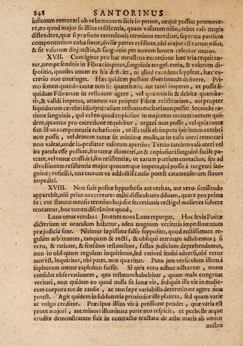 influxum remorari ob vehementem fatis impetum, neque poffint promove- re,eo quod major fit illius refiflentia, quam vaforum nifus,debet vafa magis diflendere,quas fi praefixos extenfionis teYminos excedant, fuperata partium componentium cohafione,divifa? partes refiliunt,ubi major cflearumjnifus, & fit vaforum di$jundio,& (angu-inis per novum lumen celerior motus. XVII. Cum igitur pro hac menftrua excretione haec triarequiran- tur,nempe feminis in Fibras impetus,fanguinls turge fi. enti a, & vaforum di- fpofitio, quoties unum ex his deficiet, ni aliud excedens fuppfeat > haec ex- cretio non continget. Haec quidem poflunt diverfimode deficere. Pri¬ mo femen quando tantae non fit quantitatis, aut tanti impetus, ut po/Tit li¬ quidum Fibrarum in refluxum agere , vel quamvis fit & debitae quantita- tis,& validi impetus, attamen aut propter Fibrae refiftentiam, aut propter liquidorum cerebri idiofyncrafiam refluxus excitari non po/Tit: Secundo ra¬ tione fanguinis, qui vel eo quod copiofior in majorem motum tantum qui¬ dem,quantus pro excredone requiritur , urgeri non poffit, vel quia tanta: fint ilhus componentia cohaefionis , ut illa tolli ab impetu fpirituum cerebri non pofiif , vel demum tantae fit minimae moiis»ut in vafis uteri remorari non valeat, unde impediatur vaforum apertio: Tertio tandem vafa uteri vel ita patula efle poflunt,feu tantae diametri,ut& copiofiorifanguini facile pa¬ teant, vel tanta: cra/fitiei,feu refiftentiae, ut earum partium contactus, feu ad divulfionem refiflentia major quocumque impetu,qui potfit a turgenti (an¬ guine j roficifci, una tantum ex addudifeaufis poteft catameniorum fluxus impediri. XVIII. Non fatis pofitae hypothefis aut veritas, aut vero* fimifitudo apparebit,nifi prius occurrentes mihi difficultates diluam, quare pro prima fit: cur ftatuto menfis termino hujufce/ecretionis vedlgal mulieres (blvere teneantur, hoc tamen diferimine quod, Luna vetus vetulas; Juvenes nova Luna repurgat* Hoc levis Poeta: diderium ut oraculum habetur, adeo magnum veritatis impedimentum praejudicia funt. Nitimur laepiflime falfo fuppofito, quod reditfimam re¬ gulam arbitrantes, tanquam & redi, & obliqui normam adhibemus ; fi vero, & ratione, &fenfibus teflantibus, fallax judicium deprehendamus, non in obliquam regulam inquirimus,fed rationi fenfui adverfi,ubi error non eft,inquiritur,ubi patet, non quaeritur. Puto jam verficulum illunia fophorum mente explolum fuifle. Si quis vero adhuc adhaereat , miam confulat obfervationem , qua reflatum habebitur , quam male congruat veritati, non quidem eo quod nulla fit lunae vis, fed quia illa vis in mulie¬ rum corpora tot de caufis , ac tam faepe variabilia determinate agere non potefl. Agit quidem infublunaria proximior ille planeta, fed quam varie ac vulgo creditur. Praecipua illius visa preflione pendet , quaevariaeA prout majori , autminori illuminata parte nos refpicit, ut perbelle atque erudite demonftratum fuit in contrado tradatu de aefiu maris ab amico , noflro r /