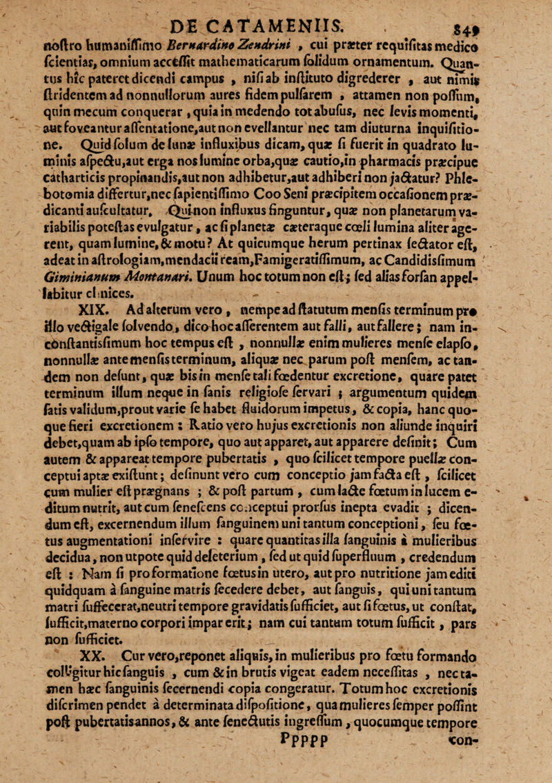 DE CAf AMENIIS. . . itoftro humaniffimo Bentardino Zendrini , cui pra?ter rcquifitas medie® fcientiar, omnium accfcflit mathematicarum (olidum ornamentum. Quatv* tus hic pateret dicendi campus , nifi ab inftituto digrederer , aut nimia flridcntcmad nonnullorum aures fidem pullarem , attamen non pofltim, qummecum conquerar , quia in medendo totabufus, nec levis momenti, aut foveantur attentatione,aut non evellantur nec tam diuturna inquifitio- ne. Qurdiolum de (unae influxibus dicam, qua? fi fuerit in quadrato lu¬ minis afpedu,aut erga nos lumine orba,qua: cautio,in pharmacis prgeipue catharticis propuundis,aut non adhibetur,aut adhiberi non ja&atur? Phle¬ botomia differtur,nec fapientiflimo Coo Seni pra?cipitem occafionem prae¬ dicanti aufcultatur, (^iiiUion influxus finguntur, quae non planetarum va¬ riabilis poteftas evulgatur, ac fi planetae caeteraque coeli lumina aliter age¬ rent, quam lumine,& motu? At quicumque herum pertinax /edator eft, adeat in aflrologiam,mendacii ream,Famigerati/fimum, ac Candidisfimum Giminianum Montanm. Unum hoc totum non eft; fed alias forfan appel¬ labitur cimices. XIX. Ad alterum vero, nempe ad ftatutum menfis terminum pr# Hio vedigale fol vendo, dico hoc aflerentem aut falli, aut fallere; nam in- c&nftantisfimum hoc tempus eft , nonnulla? enim mulieres menfc elapfo, nonnulla? ante menfis terminum, aliqua? nec parum poft men/ern, ac tan¬ dem non defunt, quae bis in menfe tali foedentur excretionc, quare patet terminum illum neque in fanis religiofe fervari 5 argumentum quidegi fatis validum,prout varie fe habet fluidorum impetus, & copia, hanc quo¬ que fieri excretionem : Ratio vero hujus excretionis non aliunde inquiri debet,quam ab ipfe tempore, quo aut apparet, aut apparere definit; Cum autem & appareat tempore pubertatis , quo (cilicet tempore puella? con¬ ceptui apta? exiftunt; definunt vero cum conceptio jam fada eft , fcilicet cum mulier eft pr^gnans ; & poft partum , cumlade foetum in lucem e- ditum nutrit, aut cum feneflens ccjceptui prorfus inepta evadit ; dicen¬ dum eft, excernendum illum fanguinemunitantumconceptioni, feu foe¬ tus augmentationi infervire 2 quare quantitas illa /anguinis a mulieribus decidua, non utpote quid deleterium, fed ut quid fuperfluum , credendum eft : Nam fi pro formatione foetus in utero, aut pro nutritione jam editi quidquam a fanguine matris fecedere debet, aut fanguis, qui uni tantum matri fuftecerat,neutri tempore gravidatis fufficiet, aut fi foetus, ut conftat, lufficit,materno corpori impar erit; nam cui tantum totum fufficit, pars non fufficiet. XX. Cur vero,reponet aliquis, in mulieribus pro foetu formando colligitur hic fanguis , cum & in brutis vigeat eadem ncceftitas , nec ta¬ men ha?c fanguinis fecernendi copia congeratur. Totum hoc excretionis diferirnen pendet a determinata difpofitione, qua mulieres femper po/fint poft pubertatisannos, & ante fenedutis ingremim, quocumque tempore Ppppp con-