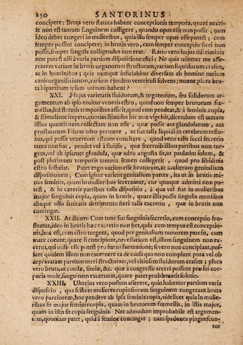 concipere: Brnta vero ftatutahabent conceptionis tempora, quare necef- fe non eft tantum Lnguinem colligere, quando opus effe non pofTk , nam ideo debet congeri in mulieribus, quia illo femper opus effepoteft; cum femper poffint concipere; in brutis vero, cum femper conceptio fieri non poffit,femper fangitis colligendus non erat. , Ratio vero hujus dtfcrimiuis non poteflnifi a varia partium difpofitioneefici: Ne quis miretur me affe¬ rentem variam in brutis organorum ftru<5iuram,variam liquidorum crafim, ac in hominibus; quis namque infieiabitur diverfam ab homine narium canis organifationem,varium ejusdem ventriculi folvens; nonne plura bru¬ ta bipartitum ipfum uterum habent ? XXL Hujus varietatis fluidorum,& organorum, feu folidorum ar¬ gumentum ab ipfo eruitur veneris eftro, quod non femper brutorum fioe- mellasjfed ftatutis temporibus afficit,quod cum pendcat,& a feminis copia, & fiImulanteimpetii,quotiesftimufushic non vigebit,dicendum eft tantam illius quantitatem colletftam non efte , quas poffit aut glandularum , aut proflatarum Fibras adeo premere , ut fiat talis liquidiincerebrumrefiu- xuSjqui poffit venereum eftrum concitare > quod vero talis fucci fecretio tanta non fiat, pendet vel a fluidis , qux fccernibilibuspartibus non tur- gent,vel ab ipfamet glandula, qua? adeo angufta fit,ut paulatim folum, & poft plurimum temporis tantum femen collegerit , quod pro libidinis eftro fufticiat. Patet ergo variam effe brutorum,ac «iulierum genitalium difpoiitionem; Cum igitur varient genitalium partes , ita ut in brutis mi¬ nus feminis, quam in mulieribus fecernatur, cur quoque admitti non po- teft , & in cseteris partibus talis dilpofitio , a qua vel fiat in mulieribus major fanguinis copia, quam in brutis, quare illis poffit Angulis menfibus absque ullo fanitatis detrimento fieri taifc excretio , qua? in brutis no® contingat. XXII. At dicam: Cum tunc fiat fanguinis fecretio, cum conceptio fru- ftratur,idco in brutis ha:c excretio non fiet,quia cum tempus eft conceptio¬ nis,hoc eft,cum eftro turgent, quod per genitalium tumorem patefit, cum mare coeunt; quare fi concipiunt,neeeffarium eft,illumfanguinem non ex¬ cerni,qui utilis efte poteft pro foetus formatione; fi vero non concipiant,po^ &nt quidem illum non excernere ea de catifa qua non compiunt pura vel ob depravatam partium uteri ftru<5iurarn,vel vitiofam fluidorum crafim ; plura vero bruta,ut catula?, fimia?, &c. qua? a coogreftu arceri poffunt pro fui cor¬ poris mole,fanguinem excernunt,quare patet problematis fblutio. XXIIL Ulterius vero poftum afferere, quin habeatur partium varia difpofitio , qua fcilicet mulieres copiofiorem Sanguinem congerant bruta vero parciorem,hoc pendere ab ipfa feminis copia,videlicet quia in mulie¬ ribus fit major feminis copia, quam in brutorum fcemellis, in illismajor, quam in iftis fit copia fanguinis. Nec admodum improbabile eft argumen- 4tfm,quai>iam patet, qui da femine contingat j namfpadonespinguefcun-