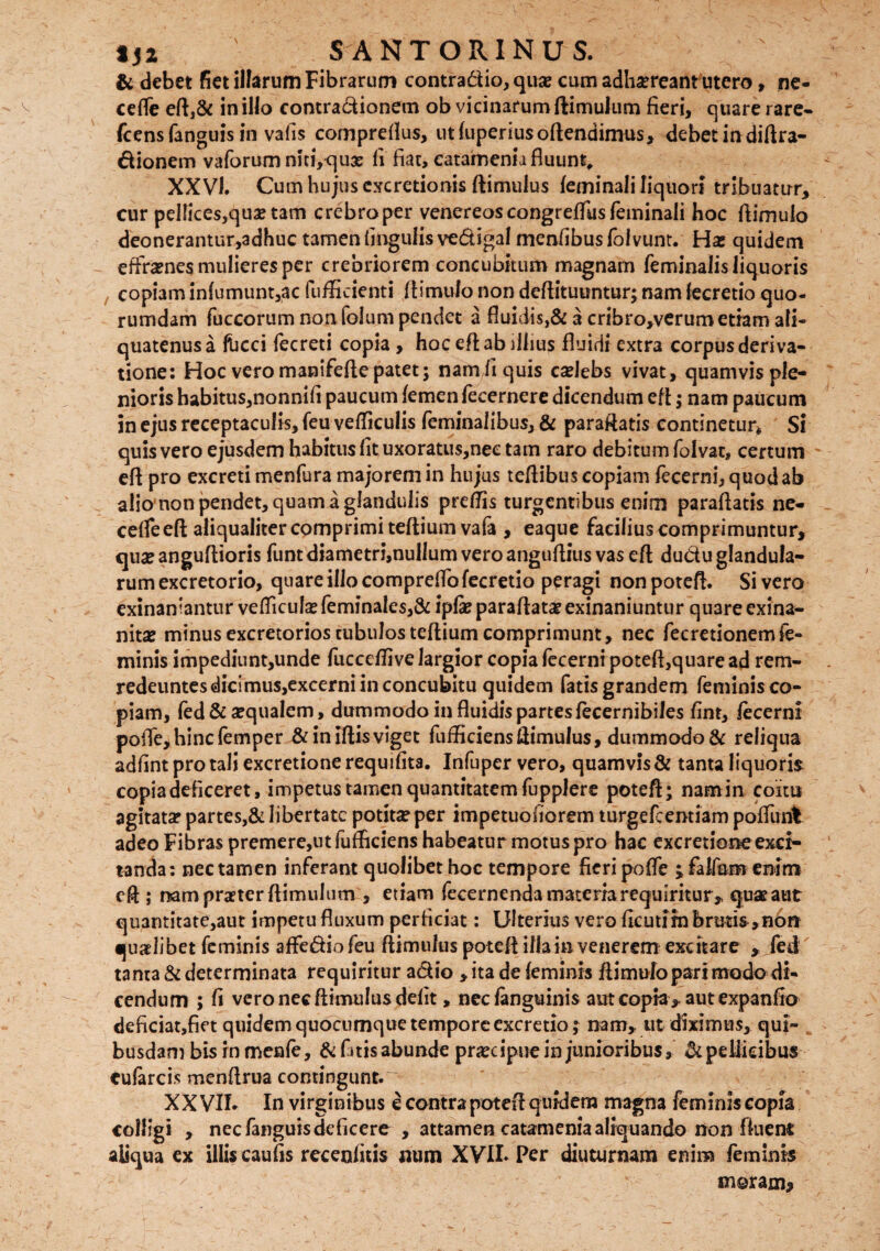 N & debet fiet illarum Fibrarum contradio, qua? cum adhscreant utero, ne- ceffe eft,& in illo contradionem ob vicinarum ftimulum fieri, quare rare- fcensfanguis in vafis compreflus, utfuperiusoftendimus, debetindiftra- dionem vaforum niti, quae fi fiat, catamenia fluunt, XXVI. Cum hujus excretionis ftimulus feminali liquori tribuatur, cur pellices,qua? tam crebro per venereos congreffus feminali hoc ftimulo deonerantur,adhuc tamen lingulis vedigal menfibus folvunt. Has quidem effrenes mulieres per crebriorem concubitum magnarn feminalis liquoris copiam infumunt,ac fufficienti ftimulo non deftituuntur; nam fecretio quo¬ rumdam fuccorum non folum pendet a fluidis,& a cribro,verum etiam ali¬ quatenus a Ibcci fecreti copia , hoc eft ab illius fluidi extra corpus deriva¬ tione: Hoc veromanifeftepatet; namfiquis caelebs vivat, quamvis ple¬ nioris habitus,nonnifi paucum femen fecernere dicendum eft; nam paucum in ejus receptaculis, feu vefficulis feminalibus, & paraRatis continetur* Si quis vero ejusdem habitus fit uxoratu$,nec tam raro debitum folvat, certum eft pro excreti menfura majorem in hujus teflibus copiam fecerni, quod ab alio non pendet, quam a glandulis pretfis turgentibus enim paraflatis ne- ceffeeft aliqualiter comprimi teftiumvafa , eaque facilius comprimuntur, quae anguflioris funt diametri,nullum vero anguftius vas eft dudu glandula¬ rum excretorio, quare illo compreffo fecretio peragi non poteft. Si vero exinaniantur vefficulaefeminale$,& ipfae paraftatae exinaniuntur qu3re exina¬ nitas minus excretorios tubulos teftium comprimunt, nec fe cretionem fe¬ minis impediunt,unde fuccefli ve largior copia fecerni poteft,quare ad rem- redeuntesdicimus,excerni in concubitu quidem fatis grandem feminis co¬ piam, fed & aequalem, dummodo in fluidis partes fecernibiles fint, fecerni poffe,hincfemper &iniftisviget fufficiensftimulus, durnmodo& reliqua adfint pro tali excretione requifita. Infuper vero, quamvis & tanta liquoris copia deficeret, impetus tamen quantitatem fupplere poteft; namin coitu agitata? partes,& libertate potitas per impetuofiorem turgefeemiam poffunl adeo Fibras premere,ut fufliciens habeatur motus pro hac excretione exci¬ tanda: nec tamen inferant quolibet hoc tempore fieri poffe ; faifum enim eft ; nampreterftimulum , etiam fecernendamateriarequiritur, quas aut quantitate,aut impetu fluxum perficiat: Ulterius vero flcutirn brutis ,non quaelibet feminis affediofeu ftimulus poteft illa in venerem excitare , fed tama & determinata requiritur adio , ita de feminis ftimufo pari modo di¬ cendum ; fi vero nec ftimulus defit, necfanguinis aut copta , aut expanfio deficiat,fiet quidem quocumque tempore excretio; nam, ut diximus, qui¬ busdam bis rn menie, & fitis abunde praecipue in junioribus, & pellicibus eufarcis menftrua contingunt. XXVII. In virginibus e contra poteft quidem magna feminis copia colligi , nec fanguis deficere , attamen catamenia aliquando non fkieni aliqua ex illis caufis recenfitis num XVII. Per diuturnam enim feminis meram*