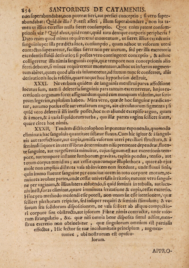 SANTORINUS DE GATAMENIIS. n<mfuperabundabat,non poterat fieri,aut perfici conceptio ; fi vero fuper- abundabat: Quid de illo ? Potefl: afleri , illum fuperabundare , non ita ta¬ men ut illius exceflus nulla fieret confumptio. Quot enim patent confum- ptionis vi# ? Quid alvus,quidrenes,qnid tota denique corporis peripheria ? Dato enim quod minus requireretur momentum, ut fieret illius excedentis fanguinisper illa praediata loca, confumptio , quam adhoc ut vaforum uteri contadusfuperarecur, facilius fieret non per uterum, fed per illa excretoria excedentis fluidi derivatio; fi poflea vero contingeret conceptio , & adhuc colligeretur illa nimia (anguinis copia,quo tempore non conceptionis alio ferri deberet,fi minus requireretur momentum,adhoc ut in foetus augmen¬ tum abiret,quam quod alia via inlumeretur,ad foetum tunc fe conferret, aliis derivationis locis reli<5tis,quare neque hoc hypothefim deflruit. XXXI. Ne verbum quidem de langninis menftrui parva affedione locutus fum, nam fi deleteriafanguinis pars tantum excerneretur, hujus ex- cretionis organum foret affignandum quod cum nunquam viderim,aut feri- ptum iegerim,exp!ofum habeo. Mira vero, quo de hoc fanguine prodican¬ tur , autumo potius effe aut vetularum nugas, aut circulatorum figmenta ; fi quid vero deleterii illi inelfe poffet,hoc non aliundeexcepiflearguo, quam & a mora,& a varia liquidorum turba, qua illo partes vagina fcilicet fcatet, quare circa hoc nimis. XXXIf. Tandem didis colophon imponatur exponendo,qnomodo eliminata hac (anguinis quantitate fiftatur fluxus.Cum hic igitur & a (angui¬ nis autrarefadione,aut copia,omiffa vaforum uteri peculiari ftrudura,& a feminali liquore in uteriFibras determinato nifu premente dependeat,fluen¬ te fanguine, aut turgefeentia minuitur, cujus fignumefl aut excretionis tem¬ pore, aut tempore inflante lumborum gravitas, capitis pondus, tenfio, aut totum corpus tumidius ; aut ceflat quocumque illa plethora , quareabejus mole non amplius diflenta vafa ab invicem non fecedunt, undefluxui finis, quin immo fluente fanguine per concitatiorem in toto corpore motum,te- nuiores avolant partes,unde ceflat univerfalis irritatio; exeunte vero fangui¬ ne per vaginam,& illius latera abluendo,fi quid feminis in tubulis, aut lacu¬ nis inefljforas eliminat,quare imminuta irritatione & copia,ceflat excretio. Hinc pro methodo medendi efle potefl, non unam fat efle itentionem,'quae fcilicet plethoram refpiciat, fed infuper requiri & feminis (limulum; & va¬ forum feu folidorum difpofitionem, ne vafa fcilicet ab aliquo compadio- ri corpore fint obflruda,autipforum Fibro nimis contrado, undevalo- rum flrangulatio , &c. quo nili omnia bene difpofita fimul adfint,men- flrua excretio non obtinebitur , quo fingulorum omnium efl partialis effedus , Hic ledorfittuo incolumitatis principium , augmen¬ tum ve , ubi noflrorum efl opufcu- lorum. APPRO