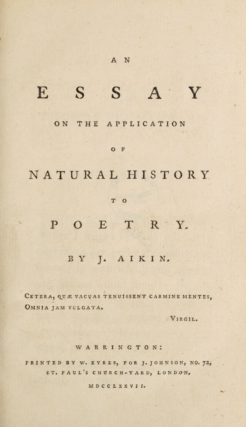 A N ESSAY ON THE APPLICATION o F NATURAL HISTORY T O POETRY. BY J. A I K I N. Cetera, vacuas tenuissent carmine mentes, Omnia jam vulgata, Virgil. WARRINGTON: PRINTED BY W. EYRES, FOR J. JOHNSON, NO, 72, ST, Paul’s church-yard, London,