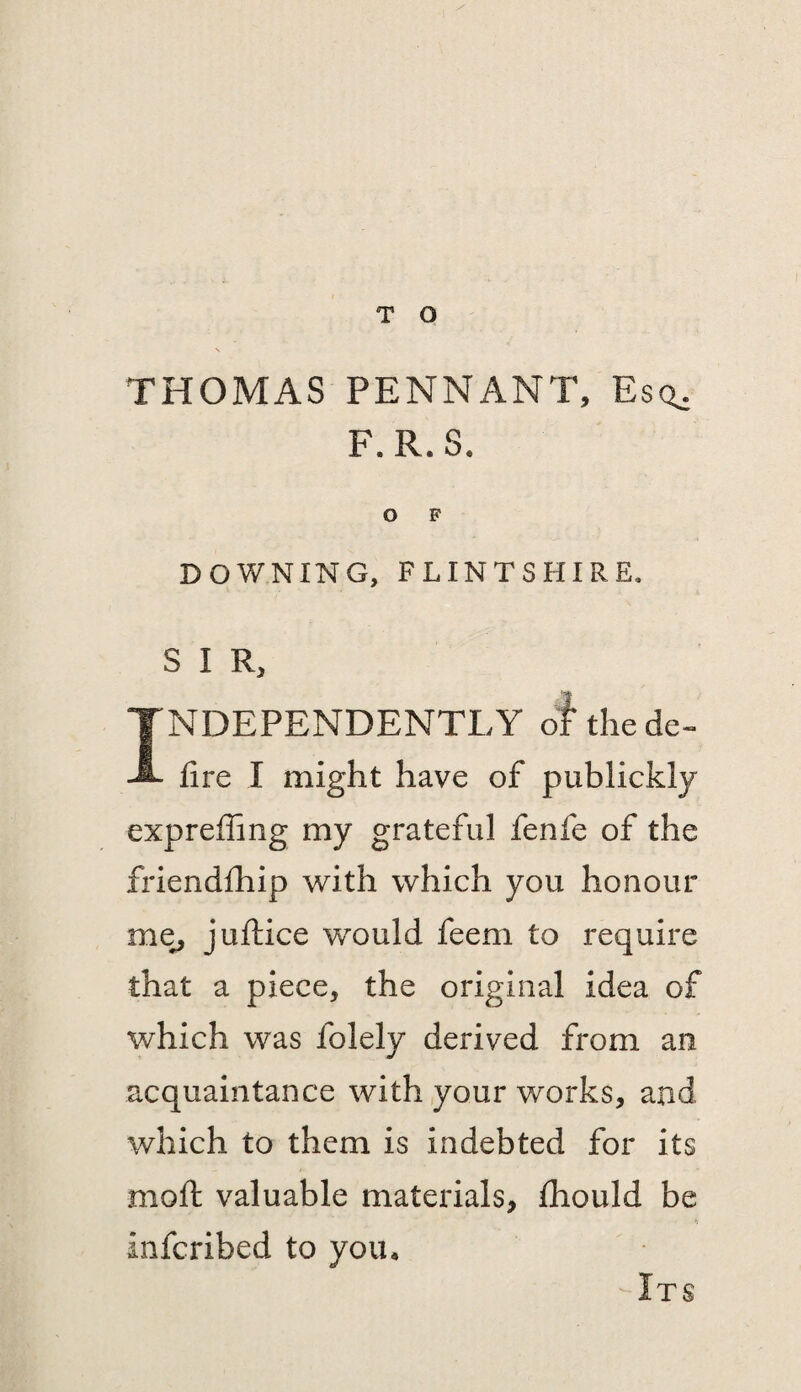 THOMAS PENNANT, Eso: F.R.S. O F DOWNING, FLINTSHIRE, S I R, INDEPENDENTLY of thede- fire I might have of publickly expreflang my grateful fenfe of the friendfhip with which you honour me^ juftice would feem to require that a piece, the original idea of which was folely derived from an acquaintance with your works, and which to them is indebted for its mofi: valuable materials, fliould be infcribed to you* Its