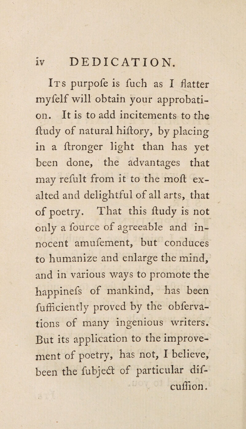 Its purpofe is fuch as I flatter myfelf will obtain your approbati¬ on. It is to add incitements to the fludy of natural hiftory, by placing in a ftronger light than has yet been done, the advantages that may refult from it to the mofl: ex¬ alted and delightful of all arts, that of poetry. That this ftudy is not only a fource of agreeable and in¬ nocent amufement, but conduces to humanize and enlarge the mind, and in various ways to promote the happinefs of mankind, has been fufficiently proved by the obferva- tions of many ingenious writers. But its application to the improve¬ ment of poetry, has not, I believe, been the fubjedt of particular dif- cuflion.