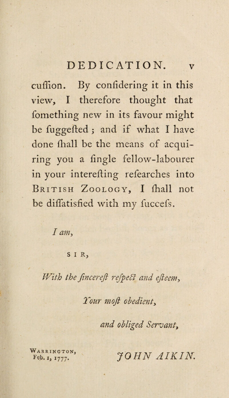 cuffion. By confidering it in this view, I therefore thought that fomething new in its favour might be fuggefted; and if what I have done fhall be the means of acqui- ring you a iingle fellow-labourer in your interefting refearches into British Zoology, I ihall not be diifatisfied with my fuccefs. I am, SIR, the fincereft refpe^i and efteenty Tour moft obedienty and obliged Servant^ Warrington, Feb, I, 1777. JOHN AIK IN.