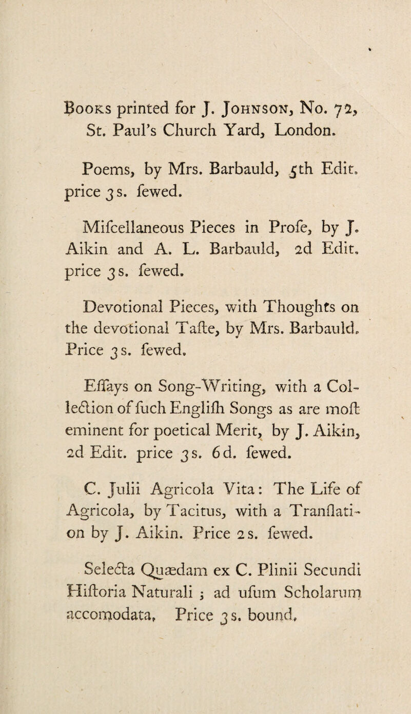 Books printed for J. Johnson, No. 72, St. Paul’s Church Yard, London. Poems, by Mrs. Barbauld, 5th Edit, price 3 s. fewed, Mifcellaneous Pieces in Profe, by Jo Aikin and A. L. Barbauld, id Edit, price 3 s. fewed. Devotional Pieces, with Thoughts on the devotional Tafte, bv Mrs. Barbauld. Price 3 s. fewed, EfTays on Song-Writing, with a Col- iecflion of fuch Englifli Songs as are mod eminent for poetical Merit, by J. Aikin, 2d Edit, price 3 s. 6d. fewed. C. Julii Agricola Vita: The Life of Agricola, by Tacitus, with a Tranflati- on by J. Aikin. Price 2 s. fewed. Sele6ta Qusedam ex C. Plinii Secundi Hiftoria Naturali ; ad ufum Scholarurn