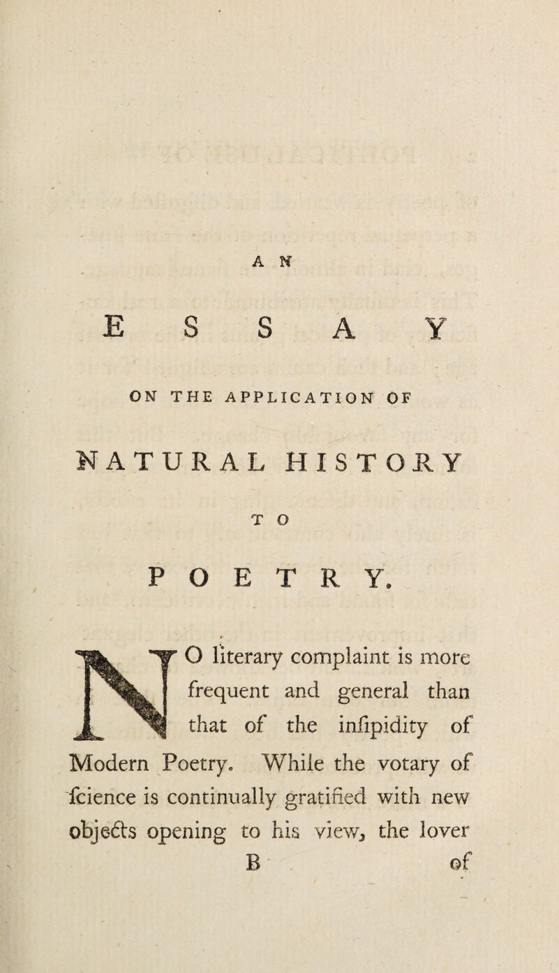 ESSAY ON THE APPLICATION OF NATURAL HISTORY T O POETRY. O literary complaint is more frequent and general than that of the infipidity of Modern Poetry, While the votary of fcience is continually gratified with new objedts opening to his viev/j the lover B of