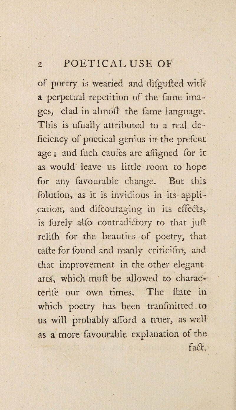 of poetry is wearied and difguftcd with a perpetual repetition of the fame ima¬ ges, clad in almdlf the fame language. This is ufually attributed to a real de¬ ficiency of poetical genius in the prefent age; and fuch caufes are afligned for it as would leave us little room to hope for any favourable change. But this folution, as it is invidious in its- appli¬ cation, and difcouraging in its effects, is furely alfo contradidlory to that juft relifli for the beauties of poetry, that tafte for found and manly criticifm, and that improvement in the other elegant . r arts, which muft be allowed to charac- terife our own times. The ftate in which poetry has been tranfmitted to us will probably afford a truer, as well as a more favourable explanation of the fadf.