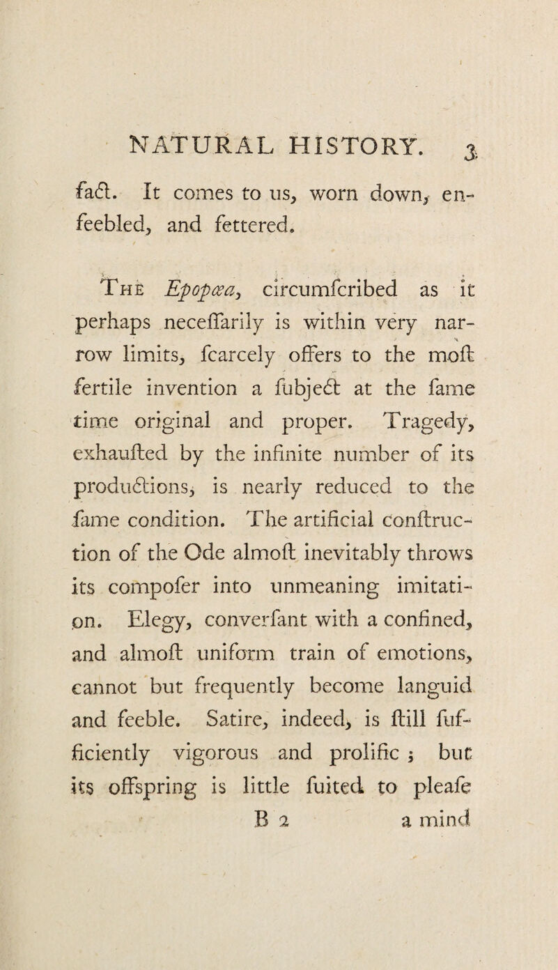 3> fad. It comes to us, worn down, en- feebled, and fettered. The Epopcea, circumfcribed as it perhaps neceflarily is within very nar- row limits, fcarcely offers to the moff fertile invention a fubjed at the fame timie original and proper. Tragedy, exhaufted by the infinite number of its prodiidions, is nearly reduced to the fame condition. The artificial conftruc- tion of the Ode almoft inevitably throws its compofer into unmeaning imitati-> on. Elegy, converfant with a confined, and almoft uniform train of emotions, cannot but frequently become languid and feeble. Satire, indeed, is ftill fuff ftciently vigorous and prolific ; but its offspring is little fuited to pleafe B 2 a mind