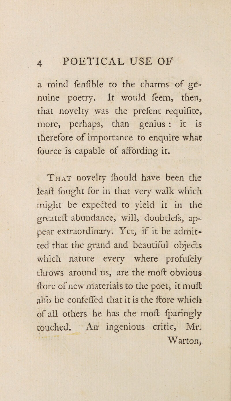 a mind fenfible to the charms of ge¬ nuine poetry. It would feem, then, that novelty was the prefent requifite, more, perhaps, than genius : it is therefore of importance to enquire what fource is capable of affording it. That novelty Ihould have been the leaft fought for in that very walk which might be expelled to yield it in the greatefi: abundance, will, doubtlefs, ap¬ pear extraordinary. Yet, if it be admit¬ ted that the grand and beautiful obje6ls which nature every where profufely throws around us, are the moil obvious llore of new materials to the poet, it muil alfo be confeifed that it is the ftore which of all others he has the moil iparingly touched. An ingenious critic, Mr. Warton>.