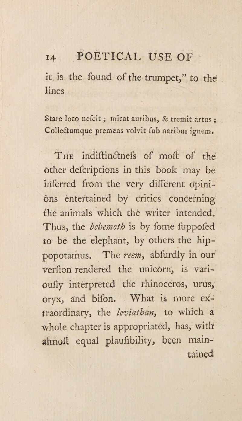 it is the found of the trumpet,'’ to the lines Stare loco nefcit; micat auribus, & tremit artas; Colledumque premens volvit fub naribus ignem. The indiilinctnefs of mofl: of the other defcriptions in this book may be inferred from the very different opini¬ ons entertained by critics concerning die animals whidi the writer intended. Thus, the behemoth is by fome fuppofed to be the elephant, by others the hip¬ popotamus. The reem^ abfurdly in our verfion rendered the unicOrn, is vari- oufly interpreted the rhinoceros, urus, oryx, and bifon. What is more ex¬ traordinary, the leviathan^ to which a whole chapter is appropriated, has, with dmoft equal plaufibiiity, been main¬ tained