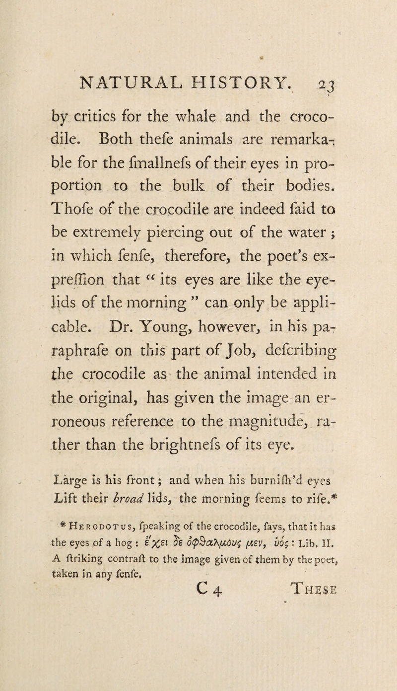 by critics for the whale and the croco¬ dile. Both thefe animals are remarka¬ ble for the fmallnefs of their eyes in pro¬ portion to the bulk of their bodies. Thofe of the crocodile are indeed faid to be extremely piercing out of the water ; in which fenfe, therefore^ the poet's ex- prefTion that its eyes are like the eye¬ lids of the morning ” can only be appli¬ cable. Dr. Young, however, in his pa- raphrafe on this part of Job, defcribing the crocodile as the animal intended in the original, has given the image an er¬ roneous reference to the magnitude, ra¬ ther than the brightnefs of its eye. Large is his front; and when his burnifli’d eyes Lift their broad lids, the morning feems to rife.* * Herodotus, fpeaklng of the crocodile, fays, that it has the eyes of a hog : £ %£i ^£ o(pBiX}^fjLOUi; {ABV, uog : Lib. II. A ftriking contraft to the image given of them by the poet, taken in any fenfe, C4 These