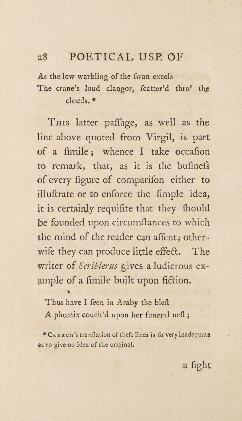 As the lo\y warbling of the fvvan excels The crane’s loud clangor, fcatter’d thro’ th^e clouds. * This latter paiTage, as well as the line above quoted from Virgil, is part of a fimile; whence I take occafion to remark, that, as it is the bufmefs of every figure of comparifon either to illuftrate or to enforce the fimple idea, it is certainly requifite that they Ihould be founded upon circumflances to which the mind of the reader can afifent; other- wife they can produce little effe6l. The writer of Scrihlerus gives a ludicrous ex- \ ample of a fimile built upon fidioi). % Thu6 have I feeu in Araby the blell A phoenix couch’d upon her funeral nefl:; CREECH’stranflatlon of thefe lines is fo very Inadequate as to give no idea of the original. a fight
